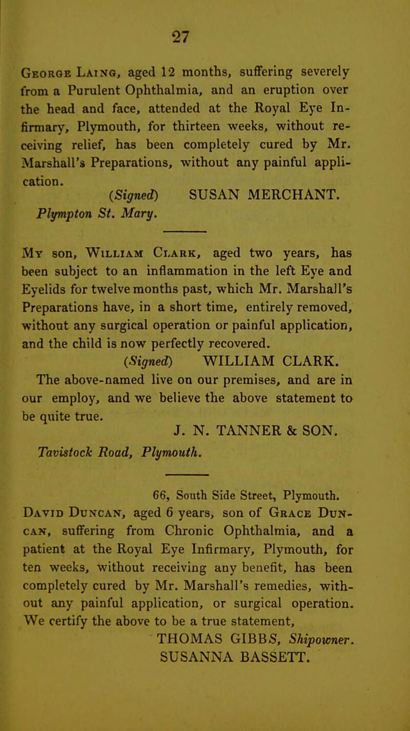 George Laing, aged 12 months, suffering severely from a Purulent Ophthalmia, and an eruption over the head and face, attended at the Royal Eye In- firmary, Plymouth, for thirteen weeks, without re- ceiving relief, has been completely cured by Mr. Marshall's Preparations, without any painful appli- cation . (Signed) SUSAN MERCHANT. Plympton St. Mary. My son, William Clark, aged two years, has been subject to an inflammation in the left Eye and Eyelids for twelve months past, which Mr. Marshall's Preparations have, in a short time, entirely removed, without any surgical operation or painful application, and the child is now perfectly recovered. (Signed) WILLIAM CLARK. The above-named live on our premises, and are in our employ, and we believe the above statement to be quite true. J. N. TANNER & SON. Tavistock Road, Plymouth, 66, South Side Street, Plymouth. David Duncan, aged 6 years, son of Grace Dun- can, suffering from Chronic Ophthalmia, and a patient at the Royal Eye Infirmary, Plymouth, for ten weeks, without receiving any benefit, has been completely cured by Mr. Marshall's remedies, with- out any painful application, or surgical operation. We certify the above to be a true statement, THOMAS GIBBS, Shipowner. SUSANNA BASSETT.