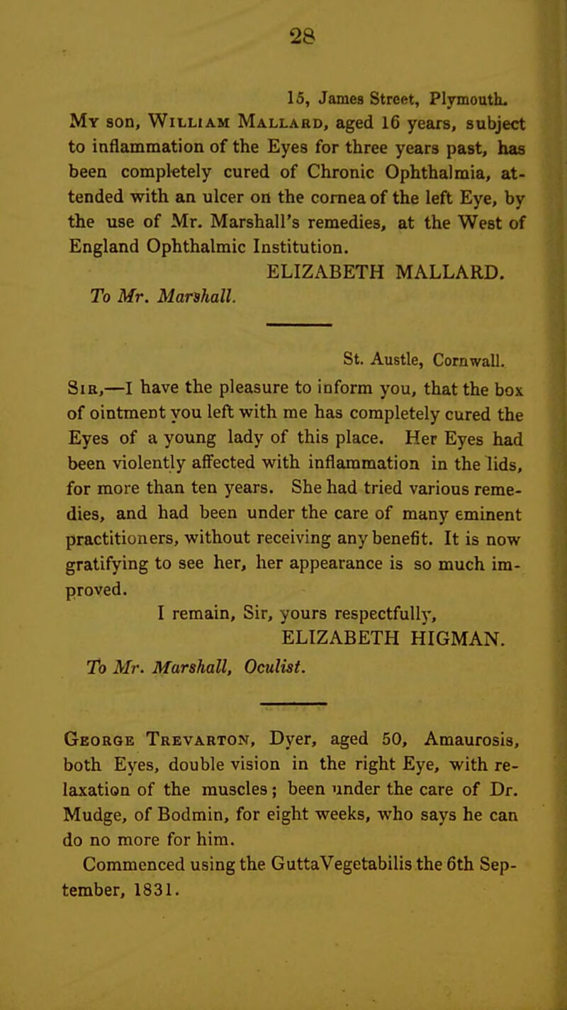 15, Jamea Street, PlymoutL My son, William Mallard, aged 16 years, subject to inflammation of the Eyes for three years past, has been completely cured of Chronic Ophthalmia, at- tended with an ulcer on the cornea of the left Eye, by the use of Mr. Marshall's remedies, at the West of England Ophthalmic Institution. ELIZABETH MALLARD. To Mr. Marshall. St. Austle, Cornwall. Sir,—I have the pleasure to inform you, that the box of ointment you left with me has completely cured the Eyes of a young lady of this place. Her Eyes had been violently affected with inflammation in the lids, for more than ten years. She had tried various reme- dies, and had been under the care of many eminent practitioners, without receiving any benefit. It is now gratifying to see her, her appearance is so much im- proved. I remain. Sir, yours respectfully, ELIZABETH HIGMAN. To Mr. Marshall, Oculist. George Trevarton, Dyer, aged 50, Amaurosis, both Eyes, double vision in the right Eye, with re- laxation of the muscles; been under the care of Dr. Mudge, of Bodmin, for eight weeks, who says he can do no more for him. Commenced using the GuttaVegetabilis the 6th Sep- tember, 1831.