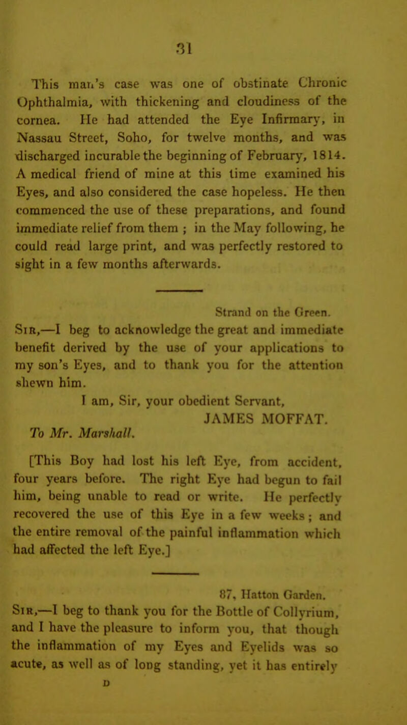 ni This mati's case was one of obstinate Chronic Ophthalmia, with thickening and cloudiness of the cornea. He had attended the Eye Infirmary, in Nassau Street, Soho, for twelve months, and was discharged incurable the beginning of February, 1814. A medical friend of mine at this time examined his Eyes, and also considered the case hopeless. He then commenced the use of these preparations, and found immediate relief from them ; in the May following, he could read large print, and was perfectly restored to sight in a few months afterwards. Strand on the Grprn. Sir,—I beg to acknowledge the great and immediate benefit derived by the use of your applications to my son's Eyes, and to thank you for the attention shewn him. I am, Sir. your obedient Servant, JAMES MOFFAT. To Mr. Marshall. [This Boy had lost his left Eye, from accident, four years before. The right Eye had begun to fail him, being unable to read or write. He perfectly recovered the use of this Eye in a few weeks ; and the entire removal of the painful inflammation which had affected the left Eye.] 87. Hatton Garden. Sir,—I beg to thank you for the Bottle of Collyrium, and I have the pleasure to inform you, that though the inflammation of my Eyes and Eyelids was so acute, as well as of long standing, yet it has entirely u