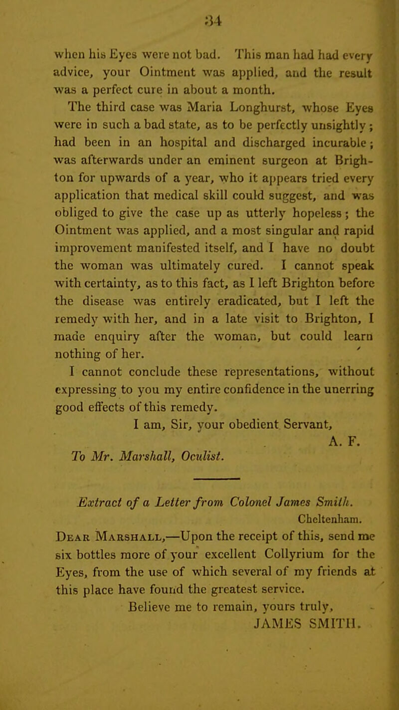 ;34 when his Eyes were not bad. This man had had every advice, your Ointment was applied, and the result was a perfect cure in about a month. The third case was Maria Longhurst, whose Eyes were in such a bad state, as to be perfectly unsightly; had been in an hospital and discharged incurable; was afterwards under an eminent surgeon at Brigh- ton for upwards of a year, who it ai)pear8 tried every application that medical skill could suggest, and was obliged to give the case up as utterly hopeless; the Ointment was applied, and a most singular and rapid improvement manifested itself, and I have no doubt the woman was ultimately cured. I cannot speak Avith certainty, as to this fact, as I left Brighton before the disease was entirely eradicated, but I left the remedy with her, and in a late visit to Brighton, I made enquiry after the woman, but could learn nothing of her. I cannot conclude these riepresentations, without expressing to you my entire confidence in the unerring good effects of this remedy. I am. Sir, your obedient Servant, A. F. To Mr. Marshall, Oculist. Extract of a Letter from Colonel James Smith. Cheltenham. Dear Marshall,—Upon the receipt of this, send me six bottles more of your excellent Collyrium for the Eyes, from the use of which several of my friends at this place have found the greatest service. Believe me to remain, yours truly, JAMES SMITH.
