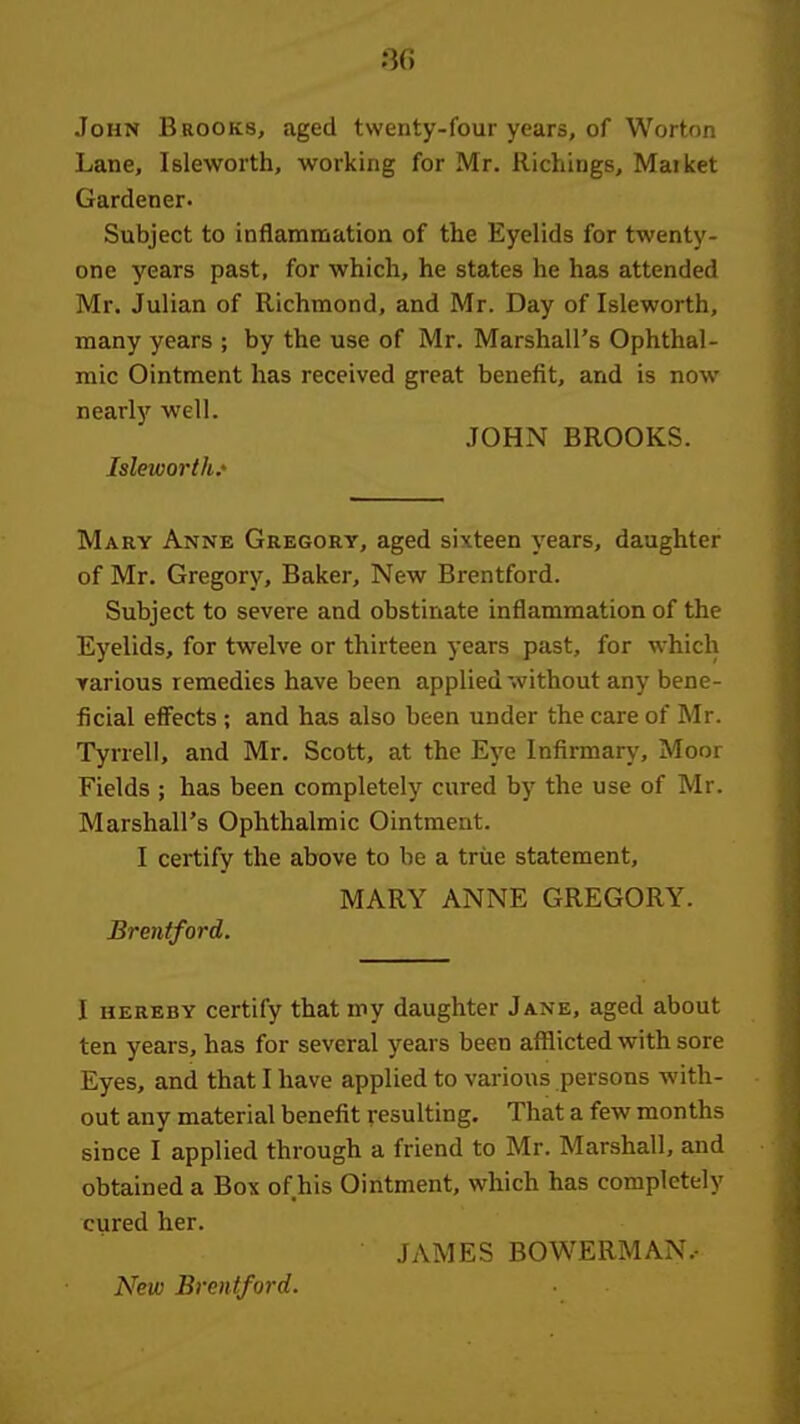 :3(i John Brooks, aged twenty-four years, of Worton Lane, Isleworth, working for Mr. Richings, Maiket Gardener. Subject to inflammation of the Eyelids for twenty- one years past, for which, he states he has attended Mr. Julian of Richmond, and Mr. Day of Isleworth, many years ; by the use of Mr. Marshall's Ophthal- mic Ointment has received great benefit, and is now nearly well. JOHN BROOKS. Isleworth.' Mary Anne Gregory, aged sixteen years, daughter of Mr. Gregory, Baker, New Brentford. Subject to severe and obstinate inflammation of the Eyelids, for twelve or thirteen years past, for which Yarious remedies have been applied without any bene- ficial effects ; and has also been under the care of Mr. Tyrrell, and Mr. Scott, at the Eye Infirmary, Moor Fields ; has been completely cured by the use of Mr. Marshall's Ophthalmic Ointment. I certify the above to be a true statement, MARY ANNE GREGORY. Brentford. I HEREBY certify that my daughter Jane, aged about ten years, has for several years been afflicted with sore Eyes, and that I have applied to various persons with- out any material benefit resulting. That a few months since I applied through a friend to Mr. Marshall, and obtained a Box of his Ointment, which has completely cured her. JAMES BOWERMAN.- New Brentford.