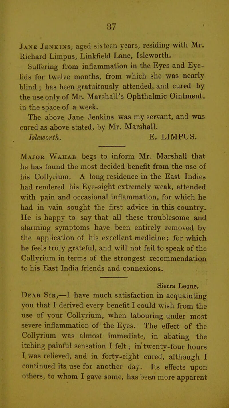 Jane Jenkins, aged sixteen years, residing with Mr. Richard Limpus, Linkfield Lane, Isleworth, Suffering from inflammation in the Eyes and Eye- lids for twelve months, from which she was nearly blind ; has been gratuitously attended, and cured by the use only of Mr. Marshall's Ophthalmic Ointment, in the space of a week. The above Jane Jenkins was my servant, and was cured as above stated, by Mr. Marshall. Isleworth. E. LIMPUS. Major Wahab begs to inform Mr. Marshall that he has found the most decided benefit from the use of his Collyrium. A long residence in the East Indies had rendered his Eye-sight extremely weak, attended with pain and occasional inflammation, for which he had in vain sought the first advice in this country. He is happy to say that all these troublesome and alarming symptoms have been entirely removed by the application of his excellent medicine; for which he feels truly grateful, and will' not fail to speak of the Collyrium in terms of the strongest recommendation to his East India friends and connexions. Sierra Leone. Dear Sir,—I have much satisfaction in acquainting you that I derived every benefit I could wish from the use of your Collyrium, when labouring under most severe inflammation of the Eyes. The effect of the Collyrium was almost immediate, in abating the itching painful sensation I felt; in' twenty-four hours I. was relieved, and in forty-eight cured, although I continued its. use for another day. Its effects upon others, to whom I gave some, has been more apparent