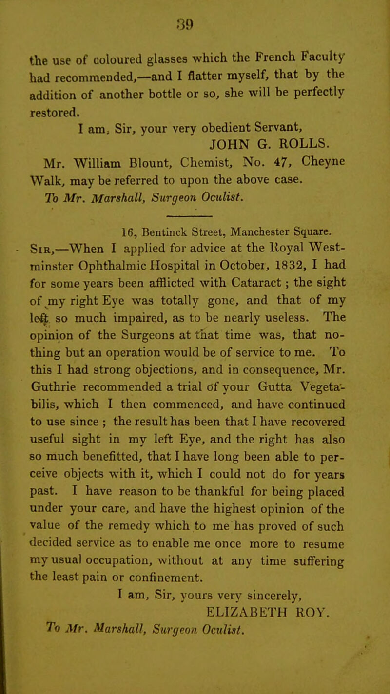 the use of coloured glasses which the French Faculty had recomraended,—and I flatter myself, that by the addition of another bottle or so, she will be perfectly restored. I am; Sir, your very obedient Servant, JOHN G. ROLLS. Mr. William Blount, Chemist, No. 47, Cheyne Walk, may be referred to upon the above case. To Mr. Marshall, Surgeon Oculist. 16, Bentinck Street, Manchester Square. Sir,—When I applied for advice at the lloyal West- minster Ophthalmic Hospital in October, 1832, I had for some years been afflicted with Cataract; the sight of my right Eye was totally gone, and that of my leff so much impaired, as to be nearly useless. The opinion of the Surgeons at that time was, that no- thing but an operation would be of service to me. To this I had strong objections, and in consequence, Mr. Guthrie recommended a trial of your Gutta Vegeta- bilis, which I then commenced, and have continued to use since ; the result has been that I have recovered useful sight in my left Eye, and the right has also so much benefitted, that I have long been able to per- ceive objects with it, which I could not do for years past. I have reason to be thankful for being placed under your care, and have the highest opinion of the value of the remedy which to me has proved of such decided service as to enable me once more to resume my usual occupation, without at any time suffering the least pain or confinement. I am. Sir, yours very sincerely, ELIZABETH ROY. To Mr. Marshall, Surgeon Oculist.