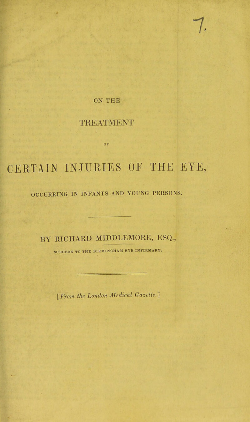 ON THE TREATMENT OF CERTAIN INJURIES OF THE EYE, OCCURRING IN INFANTS AND YOUNG PERSONS. BY RICHARD MIDDLEMORE, ESQ., SURGEON TO THE BIRMINGHAM EYE INFIRMARY. [From the London Medical Gazette]