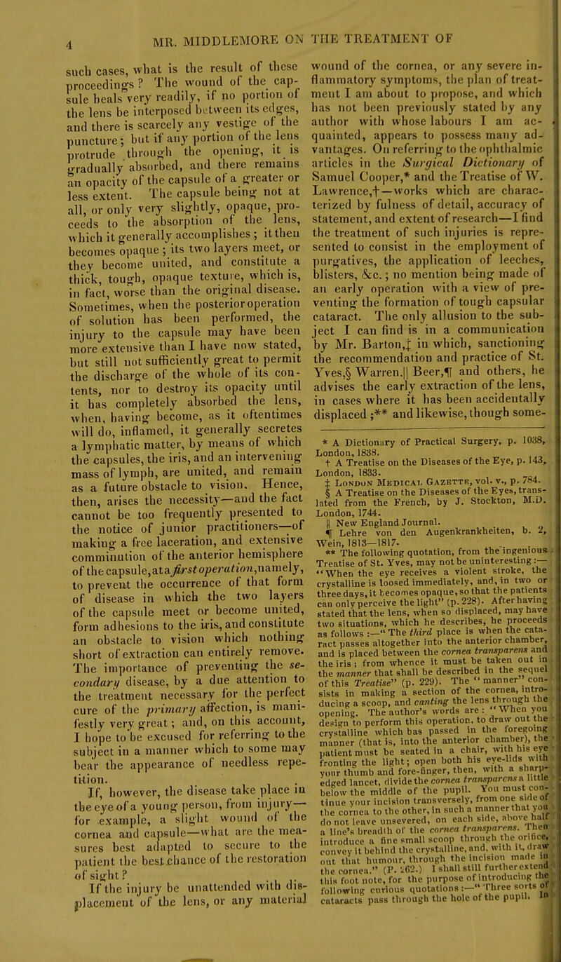 1 such cases, what is the result of these proceedings ? The wound of the cap- sule heals very readily, if no portion of the lens be interposed between Us edges, and there is scarcely any vestige of the puncture; but if any portion of the lens protrude through the opening, it is gradually absorbed, and there remains an opacity of the capsule of a greater or less extent. The capsule being not at all, or only very slightly, opaque, pro- ceeds to the absorption of the lens, which it generally accomplishes ; it then becomes opaque ; its two layers meet, or they become united, and constitute a thick, tough, opaque texture, which is, in fact, worse than the original disease. Sometimes, when the posterior operation of solution has been performed, the injury to the capsule may have been more extensive than I have now stated, but still not sufficiently great to permit the discharge of the whole of its con- tents, nor to destroy its opacity until it has completely absorbed the lens, when, having become, as it oftentimes will do, inflamed, it generally secretes a lymphatic matter, by means of which the capsules, the iris, and an intervening mass of lymph, are united, and remain as a future obstacle to vision. Hence, then, arises the necessity—and the fact cannot be too frequently presented to the notice of junior practitioners—of making a free laceration, and extensive comminution of the anterior hemisphere of the capsule,ata>-sfo/Jer«*io»t,namely, to prevent the occurrence of that form of disease in which the two layers of the capsule meet or become united, form adhesions to the iris, and constitute an obstacle to vision which nothing short of extraction can entirely remove. The importance of preventing the se- condary disease, by a due attention to the treatment necessary for the perfect cure of the primary affection, is mani- festly very great; and, on this account, I hope to be excused for referring to the subject in a manner which to some may hear the appearance of needless repe- tition. If, however, the disease take place in theeyeofa young person, from injury— for example, a slight wound of the cornea and capsule—what are the mea- sures best adapted to secure to the patient the best chance of the restoration of sight? If the injury be unattended with dis- placement of the lens, or any materia] wound of the cornea, or any severe in- flammatory symptoms, the plan of treat- ment I am about to propose, and which has not been previously stated by any author with whose labours I am ac- quainted, appears to possess many ad- vantages. On referring to the ophthalmic articles in the Surgical Dictionary of Samuel Cooper,* and the Treatise of W. Lawrence,t —works which are charac- terized by fulness of detail, accuracy of statement, and extent of research—I find the treatment of such injuries is repre- sented to consist in the employment of purgatives, the application of leeches, blisters, &c.; no mention being made of an early operation with a view of pre- venting the formation of tough capsular cataract. The only allusion to the sub- ject I can find is in a communication by Mr. Barton,.j in which, sanctioning the recommendation and practice of St. Yves,§ Warren.11 Beer,1J and others, he advises the early extraction of the lens, in cases where it has been accidentally displaced ;** and likewise, though some- * A Dictionary of Practical Surgery, p. 1038, London, 1838. t A Treatise on the Diseases of the Eye, p. 143, London, 1833. ± London Medical Gazettr, vol. v., p. /»4. § A Treatise on the Diseases of the Eyes, trans- lated from the French, by J. Stockton, M.D. London, 1744. 0 New England Journal. f Lehre von den Augenkrankheiten, b. 2, Wein, 1813—1817. ** The following quotation, from the ingenious Treatise of St. Yves, may not be uninteresting :— When the eye receives a violent stroke, the crystalline is loosed immediately, and, in two or three days, it becomes opaque, so that the patients can onlvperceive thelight (p. 228). After having stated that the lens, when so displaced, may have two situations, which he describes, he proceeds as follows :— The third place is when the cata- ract passes altogether into the anterior chamber, and is placed between the cornea transparent and the iris ; from whence it must be taken out in the manner that shall be described in the sequel of this Treatise (p. 229). The  manner con- sists in making a section of the cornea, intro- ducing a scoop, and canting the lens through the opening. The author's words are:  U hen you design to perform this operation, to draw out the crystalline which bas passed in the foregoing manner (that is, into the anterior chamber), the, patient must be seated in a chair, with his eye fronting the light; open both his eye-lts with, ymir thumb and fore-finger, then, with a sharp- edged lancet, divide the cornea transparent a.little below the middle of the pupil. You must con^ tlnue your incision transversely, from one sine oq the cornea to the other, In such a manner that you, do not leave unsevered, on each side, above hair a line's breadth of the cornea transparent. 1 nem introduce a fine small scoop through the orifice, convey it behind the crystalline, and. with it, riraw out that humour, through the Incision made IB the cornea. (P. i.62.) I shall still further ex tend this foot note, for the purpose of introducing th* following curious quotations :- Three sorts ofi cataracts pass through the hole of the pupil. ■