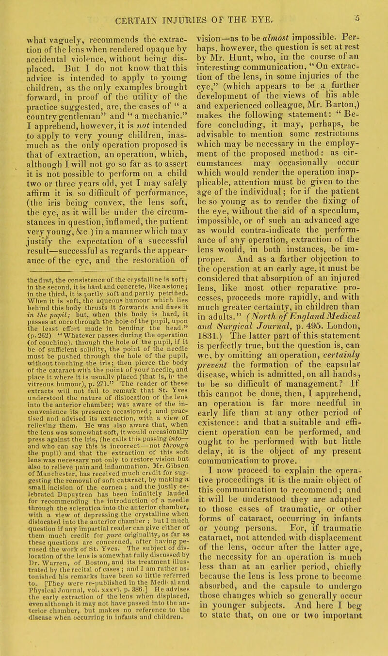 what vaguely, recommends the extrac- tion of the lens when rendered opaque by accidental violence, without being dis- placed. But I do not know that this advice is intended to apply to young children, as the only examples brought forward, in proof of the utility of the practice suggested, ave, the cases of  a country gentleman and a mechanic. I apprehend, however, it is not intended to apply to very young children, inas- much as the only operation proposed is that of extraction, an operation, which, although I will not go so far as to assert it is not possible to perform on a child two or three years old, yet I may safely affirm it is so difficult of performance, (the iris being convex, the leus soft, the eye, as it will be under the circum- stances in question, inflamed, the patient very young,&c.) in a manner which may justify the expectation of a successful result—successful as regards the appear- ance of the eye, and the restoration of the first, the consistence of the crystalli oe is soft; in the second, it is hard and concrete, like a stone; in the third, it is partly soft and partly petrified. When it is soft, the aqueous humour which lies behind this body thrusts it forwards and fixes it in the pupil; but, when this body is hard, it passes at once through the hole of the pupil, upon the least effort made in bending the head. (p. 262) Whatever passes during the operation <of couching), through the hole of the pupil, if it be of sufficient solidity, the point of the needle must be pushed through the hole of the pupil, without touching the iris; then pierce the body of the cataract wilh the point of youf needle, and place it where it is usuallv placed (that is, ir the vitreous humour), p. 271. The reader of these extracts will not fail to remark that St. Yves understood the nature of dislocation of the lens into the anterior chamber; was aware of the in- convenience its presence occasioned; and prac- tised and advised its extraction, with a view of relieving them. He was also aware that, when the lens was somewhat soft, it would occasionally press against the iris, (he calls this passing into— and who can say this is incorrect — not through the pupil) and that the extraction of this soft lens was necessary not only to restore vision but also to relieve pain and inflammation. Mr. Gibson of MiinChester, has received much credit for sug- gesting the removal of soft cataract, by making a small incision of the cornea ; and the justly ce- lebrated Dupuytren has been infinitely lauded for recommending the Introduction of a needle through the sclerotica into the anterior chamber, with a view of depressing the crystalline when dislocated into the anterior chamber ; but I much question if any impartial reader can give either of them much credit for pure originality, as far as those questions are concerned, after having pe- rused the work of St. Yves. The subject of dis- location of the lens is somewhat fully discussed by Dr. Warren, of Boston, and its treatment illus- trated by the recital of cases ; and I am rather as- tonished his remarks have been so little referred to. [They were re-published in the Medii aland Physical Journal, vol. xxxvl. p. 386.] He advises the early extraction of the lens when displaced, even although it may not have passed into the an- terior chamber, but makes no reference to the disease when occurring 111 infants and children. vision—as to be almost impossible. Per- haps, however, the question is set at rest by Mr. Hunt, who, in the course of an interesting communication,  On extrac- tion of the lens, in some injuries of the eye, (which appears to be a further development of the views of liis able and experienced colleague, Mr. Barton,) makes the following statement: Be- fore concluding, it may, perhaps, be advisable to mention some restrictions which may be necessary in the employ- ment of the proposed method: as cir- cumstances may occasionally occur which would render the operation inap- plicable, attention must be given to the age of the individual; for if the patient be so young as to render the fixing of the eye, without the aid of a speculum, impossible, or of such an advanced age as would contra-indicate the perform- ance of any operation, extraction of the lens would, in both instances, he im- proper. And as a farther objection to the operation at an early age, it must be considered that absorption of an injured lens, like most other reparative pro- cesses, proceeds more rapidly, and with much greater certainty, in children than in adults. (North of England Medical and Surgical Journal, p. 495. London, 1831.) The latter part of this statement is perfectly true, but the question is, can we, by omitting an operation, certainly prevent the formation of the capsular disease, which is admitted,on all hands, to be so difficult of management? If this cannot be done, then, I apprehend, an operation is far more needful in early life than at any other period of existence : and that a suitable and effi- cient operation can be performed, and ought to be performed with but little delay, it is the object of my present communication to prove. I now proceed to explain the opera- tive proceedings it is the main object of this communication to recommend; and it will be understood they are adapted to those cases of traumatic, or other forms of cataract, occurring in infants or young persons. For, if traumatic cataract, not attended with displacement of the lens, occur after the latter age, the necessity for an operation is much less than at an earlier period, chiefly because the lens is less prone to become absorbed, and the capsule to undergo those changes which so generally occur in younger subjects. And here I beg to state that, on one or two important