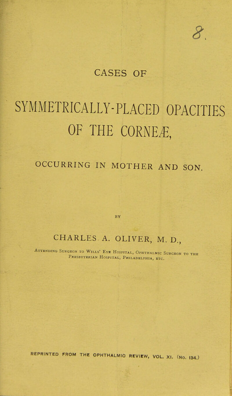 CASES OF SYMMETRICALLY-PLACED OPACITIES OF THE CORNER, OCCURRING IN MOTHER AND SON. BY CHARLES A. OLIVER, M. D., Attending Surgeon to Wills' Eye Hospital, Ophthalmic Surgeon to the Presbyterian Hospital, Philadelphia, etc. REPRINTED FROM THE OPHTHALMIC REVIEW, VOL. XI. (No. 184.)