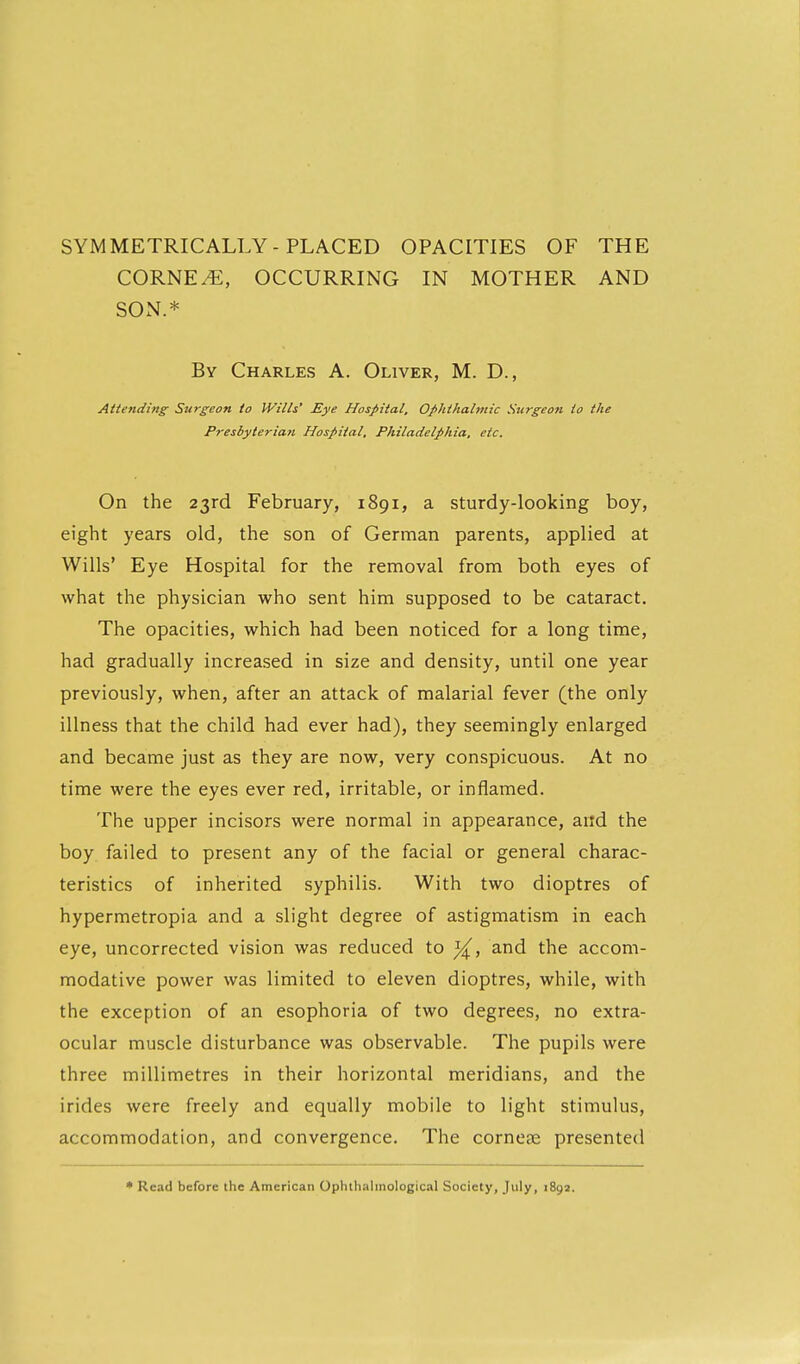 SYMMETRICALLY-PLACED OPACITIES OF THE CORNER, OCCURRING IN MOTHER AND SON.* By Charles A. Oliver, M. D., Attending Surgeon to Wills' Eye Hospital. Ophthalmic Surgeon to the Presbyterian Hospital, Philadelphia, etc. On the 23rd February, 1891, a sturdy-looking boy, eight years old, the son of German parents, applied at Wills' Eye Hospital for the removal from both eyes of what the physician who sent him supposed to be cataract. The opacities, which had been noticed for a long time, had gradually increased in size and density, until one year previously, when, after an attack of malarial fever (the only illness that the child had ever had), they seemingly enlarged and became just as they are now, very conspicuous. At no time were the eyes ever red, irritable, or inflamed. The upper incisors were normal in appearance, artd the boy failed to present any of the facial or general charac- teristics of inherited syphilis. With two dioptres of hypermetropia and a slight degree of astigmatism in each eye, uncorrected vision was reduced to y^, and the accom- modative power was limited to eleven dioptres, while, with the exception of an esophoria of two degrees, no extra- ocular muscle disturbance was observable. The pupils were three millimetres in their horizontal meridians, and the irides were freely and equally mobile to light stimulus, accommodation, and convergence. The corneas presented * Read before the American Ophthalmological Society, July, 1892.