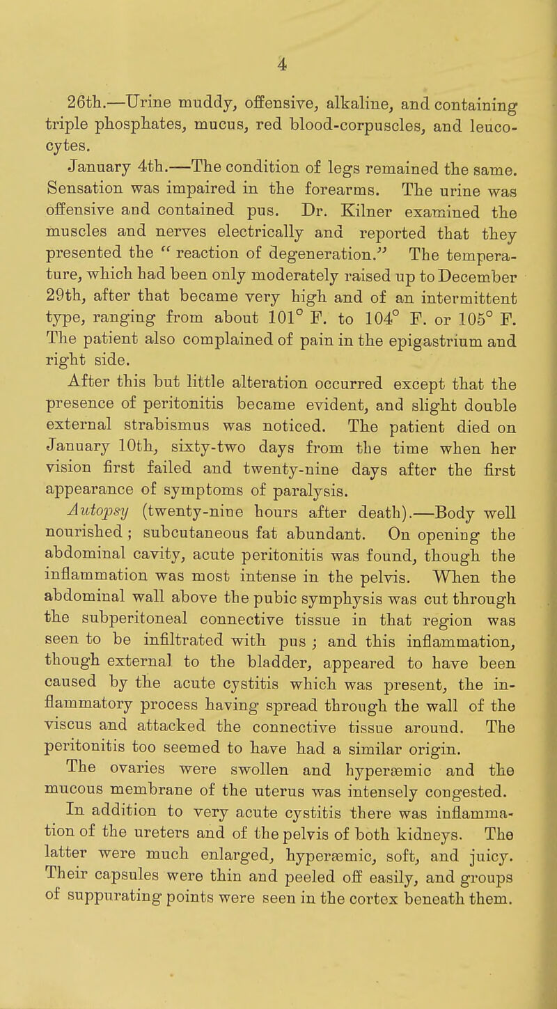 4> 26th.—Urine muddy, offensive, alkaline, and containing triple phosphates, mucus, red blood-corpuscles, and leuco- cytes. January 4th.—The condition of legs remained the same. Sensation was impaired in the forearms. The urine was offensive and contained pus. Dr. Kilner examined the muscles and nerves electrically and reported that they presented the  reaction of degeneration.-^ The tempera- ture, which had been only moderately raised up to December 29th, after that became very high and of an intermittent type, ranging from about 101° F. to 104° F. or 105° F. The patient also complained of pain in the epigastrium and right side. After this but little alteration occurred except that the presence of peritonitis became evident, and slight double external strabismus was noticed. The patient died on January 10th, sixty-two days from the time when her vision first failed and twenty-nine days after the first appearance of symptoms of paralysis. Autopsy (twenty-nine hours after death).—Body well nourished ; subcutaneous fat abundant. On opening the abdominal cavity, acute peritonitis was found, though the inflammation was most intense in the pelvis. When the abdominal wall above the pubic symphysis was cut through the subperitoneal connective tissue in that region was seen to be infiltrated with pus ; and this inflammation, though external to the bladder, appeared to have been caused by the acute cystitis which was present, the in- flammatory process having spread through the wall of the viscus and attacked the connective tissue around. The peritonitis too seemed to have had a similar origin. The ovaries were swollen and hypereemic and the mucous membrane of the uterus was intensely congested. In addition to very acute cystitis there was inflamma- tion of the ureters and of the pelvis of both kidneys. The latter were much enlarged, hyperaemic, soft, and juicy. Their capsules were thin and peeled off easily, and groups of suppurating points were seen in the cortex beneath them.