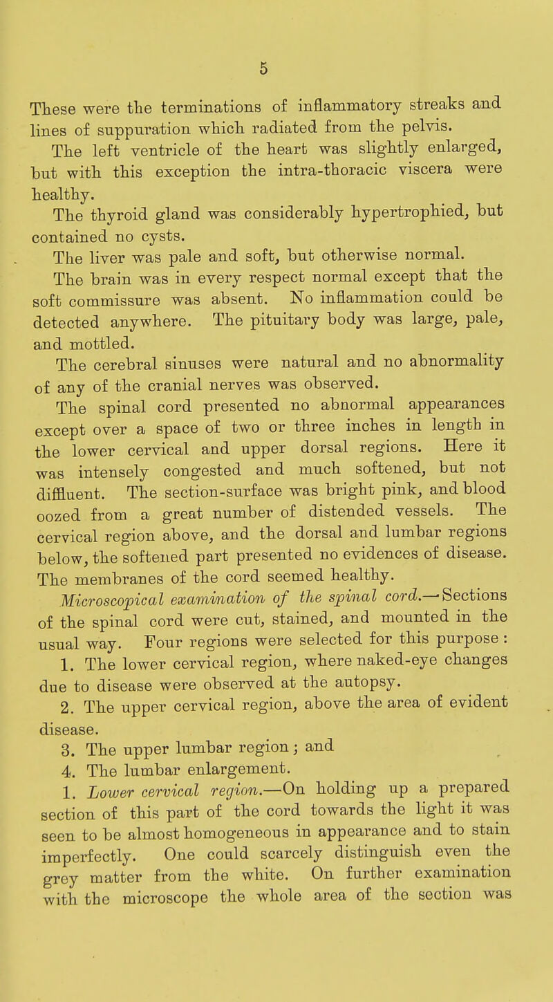 These were the terminations of inflammatory streaks and lines of suppuration whicli radiated from tlie pelvis. The left ventricle of the heart was slightly enlarged, but with this exception the intra-thoracic viscera were healthy. The thyroid gland was considerably hypertrophied, but contained no cysts. The liver was pale and soft, but otherwise normal. The brain was in every respect normal except that the soft commissure was absent. No inflammation could be detected anywhere. The pituitary body was large, pale, and mottled. The cerebral sinuses were natural and no abnormality of any of the cranial nerves was observed. The spinal cord presented no abnormal appearances except over a space of two or three inches in length in the lower cervical and upper dorsal regions. Here it was intensely congested and much softened, but not diffluent. The section-surface was bright pink, and blood oozed from a great number of distended vessels. The cervical region above, and the dorsal and lumbar regions below, the softened part presented no evidences of disease. The membranes of the cord seemed healthy. Microscopical examination of the spinal cord—Sections of the spinal cord were cut, stained, and mounted in the usual way. Four regions were selected for this purpose : 1. The lower cervical region, where naked-eye changes due to disease were observed at the autopsy. 2. The upper cervical region, above the area of evident disease. 3. The upper lumbar region; and 4. The lumbar enlargement. 1. Lower cervical region—On holding up a prepared section of this part of the cord towards the light it was seen to be almost homogeneous in appearance and to stain imperfectly. One could scarcely distinguish even the grey matter from the white. On further examination with the microscope the whole area of the section was