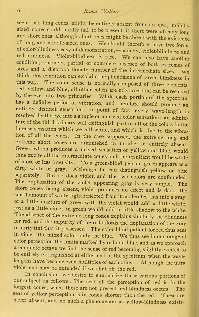 seen that long cones might be entirely absent from an eye; middle- sized cones could hardly fail to be present if there were already long and short ones, although short ones might be absent with the existence of long and middle-sized ones. We should therefore have two forms of color-blindness easy of demonstration,—namely, violet-blindness and red-blindness. Violet-blindness is rare. We can also have another condition,—namely, partial or complete absence of both extremes of sizes and a disproportionate number of the intermediate sizes. We think this condition can explain the phenomena of green-blindness in this way. The color sense is normally composed of three elements, red, yellow, and blue, all other colors are mixtures and can be resolved by the eye into two primaries. While each portion of the spectrum has a definite period of vibration, and therefore should produce an entirely distinct sensation, in point of fact, every wave-length is resolved by the eye into a simple or a mixed color sensation; an admix- ture of the third primary will extinguish part or all of the colors in the intense sensation which we call white, and which is due to the vibra- tion of all the cones. In the case supposed, the extreme long and extreme short cones are diminished in number or entirely absent. Green, which produces a mixed sensation of yellow and blue, would thus excite all the intermediate cones and the resultant would be white of more or less intensity. To a green-blind person, green appears as a dirty white or gray. Although he can distinguish yellow or blue separately. But so does violet, and the two colors are confounded. The explanation of the violet appearing gray is very simple. The short cones being absent, violet produces no effect and is dark, the small amount of white light reflected from it moderates this into a ^ay, or a little mixture of green with the violet would add a little white,' just as a little violet in green would add a little shadow to the white! The absence of the extreme long cones explains similarly the blindness for red, and the impurity of the red affords the explanation of the gray or dirty tint that it possesses. The color-blind patient for red thus sees in violet, the mixed color, only the blue. We thus see in our range of color perception the limits marked by red and blue, and as we approach a complete octave we find the sense of red becoming slightly excited to be entirely extinguished at either end of the spectrum, when the wave- lengths have become even multiples of each other. Although the ultra violet end may be extended if we shut off the red. In conclusion, we desire to summarize these various portions of our subject as follows : The seat of the perception of red is in the longest cones, when these are not present red-blindness occurs. The seat of yellow perception is in cones shorter than the red. These are never absent, and no such a phenomenon as yellow-blindness exists.