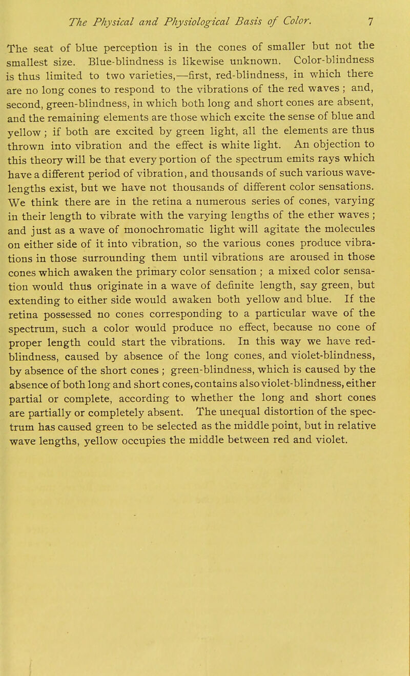 The seat of blue perception is in the cones of smaller but not the smallest size. Blue-blindness is likewise unknown. Color-blindness is thus limited to two varieties,—first, red-blindness, in which there are no long cones to respond to the vibrations of the red waves ; and, second, green-blindness, in which both long and short cones are absent, and the remaining elements are those which excite the sense of blue and yellow; if both are excited by green light, all the elements are thus thrown into vibration and the effect is white light. An objection to this theory will be that every portion of the spectrum emits rays which have a different period of vibration, and thousands of such various wave- lengths exist, but we have not thousands of different color sensations. We think there are in the retina a numerous series of cones, varying in their length to vibrate with the varying lengths of the ether waves ; and just as a wave of monochromatic light will agitate the molecules on either side of it into vibration, so the various cones produce vibra- tions in those surrounding them until vibrations are aroused in those cones which awaken the primary color sensation ; a mixed color sensa- tion would thus originate in a wave of definite length, say green, but extending to either side would awaken both yellow and blue. If the retina possessed no cones corresponding to a particular wave of the spectrum, such a color would produce no effect, because no cone of proper length could start the vibrations. In this way we have red- blindness, caused by absence of the long cones, and violet-blindness, by absence of the short cones ; green-blindness, which is caused by the absence of both long and short cones, contains also violet-blindness, either partial or complete, according to whether the long and short cones are partially or completely absent. The unequal distortion of the spec- trum has caused green to be selected as the middle point, but in relative wave lengths, yellow occupies the middle between red and violet.