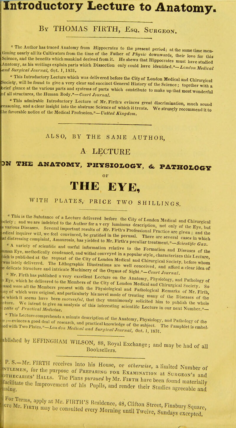 Introductory Lecture to Anatomy. By THOMAS FIRTH, Esq. Surgeon. '• The Author has traced Anatomy from Hippocrates to the present period; at the same time men honing nearly nil its Cultivators from the time of the Father of Physic downwards, their love for th~ Science, and the benefits which mankind derived from it. He shews that Hippocrates must have studied Anatomy, as his writings explain parts which Dissection only could have identified -Z,OM,7„, nr ,■ , and Surgical Journal, Oct. J, 1831. * vn°n Medical « This Introductory Lecture which was delivered before the City of London Medical and Chirurrical lociely, will be found to give a very clear and succinct General History of the Science; together with a brief glance at the various parts and systems of parts which contribute to make up that most wonderful Df all structures, the Human Body.— Court Journal. This admirable Introductory Lecture of Mr. Firth's evinces great discrimination, much sound easomng, and a clear ins.ght into the abstruse Science of which it treats. We strongly recommend it tn he favorable notice of the Medical Profession.— United Kingdom. ALSO, BY THE SAME AUTHOR, A LECTURE 3N THE ANATOMY, PHYSIOLOGY, <&. PATHOLOGY OF THE EYE, WITH PLATES, PRICE TWO SHILLINGS. Tins is the Substance of a Lecture delivered before the City of London Medical and Chi™ • , ety; and we are indebted to the Author for a v ery luminous description not onlv of thP F w 3 various Diseases. Several important results of Mr. Firth's Professional Practice »rP ^ but edical inquirer will, we feel convinced, be gratified in the peiuTal The!. mP™ '' 8Dd tto ^stressing complaint, Amaurosis, has yie^dt Mr.M^LS^^?^™ variety of scientific and useful information relative to <hP vnrmat- , ^. fman Eye. methodical* condensed, and withal conveyed i^a Popu ar ZelZ.^Tr °f °» nch is published at the request of the City of London Medical l„m charactenzes Lecture, was lately delivered. The Lithographic ^^l^^S^^^1^ Mr. iirth has published a verv excellent Lecture m n,„ a„ * . Eye. which he delivered to the i^^^^j^^ ^ * -ased were all the Members present with the Physiological and TtlZlll r ^ tocle,y- So my of which were original, and particularly his no've. mode ofLX' Zuy of X ^  ^ «which,t seems have ^successful, that they unanimously oh?citThim to n.hlT^ V^ Wished by EFFINGHAM WILSON, 88, Royal Exchange; and may be had of all Booksellei-3. ^r^V™!,™ rCCCiVCS 5nt° hU H°USe' or ot»°™i«, a limited Number of 'ntlemk.v, for the purpose of Preparing for Examination at Sm^rlT ,