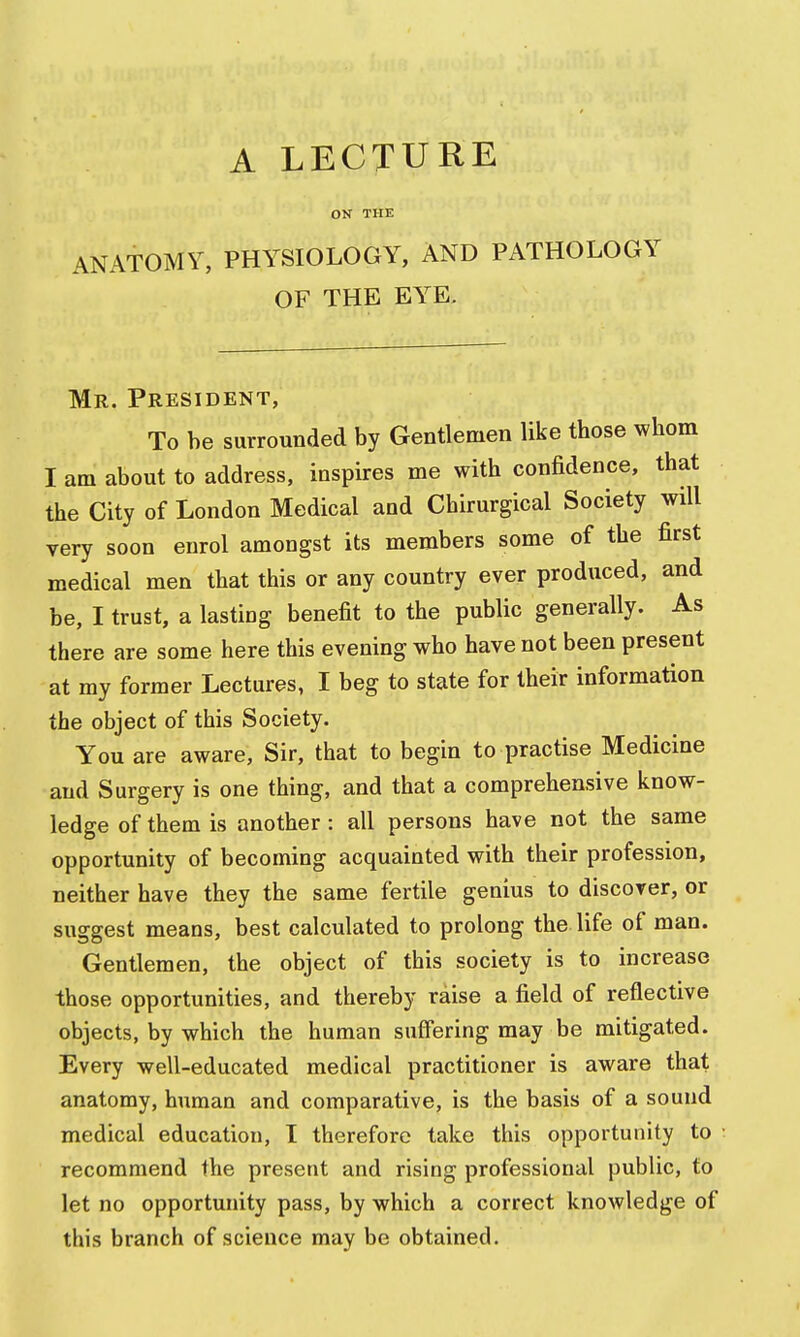 OK THE ANATOMY, PHYSIOLOGY, AND PATHOLOGY OF THE EYE, Mr. President, To he surrounded by Gentlemen like those whom I am about to address, inspires me with confidence, that the City of London Medical and Chirurgical Society will very soon enrol amongst its members some of the first medical men that this or any country ever produced, and be, I trust, a lasting benefit to the public generally. As there are some here this evening who have not been present at my former Lectures, I beg to state for their information the object of this Society. You are aware, Sir, that to begin to practise Medicine and Surgery is one thing, and that a comprehensive know- ledge of them is another : all persons have not the same opportunity of becoming acquainted with their profession, neither have they the same fertile genius to discover, or suggest means, best calculated to prolong the life of man. Gentlemen, the object of this society is to increase those opportunities, and thereby raise a field of reflective objects, by which the human suffering may be mitigated. Every well-educated medical practitioner is aware that anatomy, human and comparative, is the basis of a sound medical education, I therefore take this opportunity to recommend the present and rising professional public, to let no opportunity pass, by which a correct knowledge of this branch of science may be obtained.