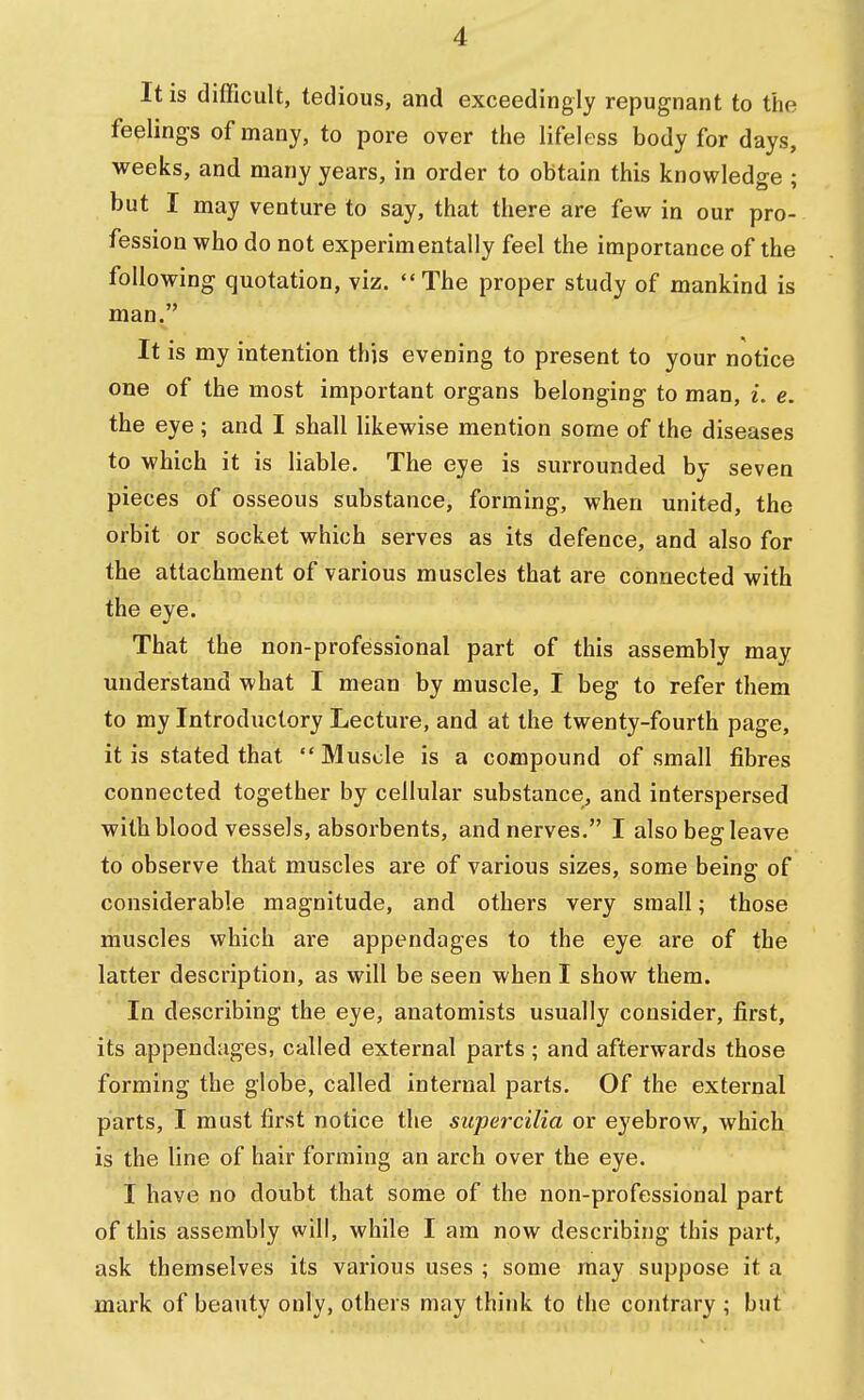 I It is difficult, tedious, and exceedingly repugnant to the feelings of many, to pore over the lifeless body for days, weeks, and many years, in order to obtain this knowledge ; but I may venture to say, that there are few in our pro- fession who do not experimentally feel the importance of the following quotation, viz. The proper study of mankind is man. It is my intention this evening to present to your notice one of the most important organs belonging to man, i. e. the eye; and I shall likewise mention some of the diseases to which it is liable. The eye is surrounded by seven pieces of osseous substance, forming, when united, the orbit or socket which serves as its defence, and also for the attachment of various muscles that are connected with the eye. That the non-professional part of this assembly may understand what I mean by muscle, I beg to refer them to my Introductory Lecture, and at the twenty-fourth page, it is stated that Muscle is a compound of small fibres connected together by cellular substance, and interspersed with blood vessels, absorbents, and nerves. I also beg leave to observe that muscles are of various sizes, some being of considerable magnitude, and others very small; those muscles which are appendages to the eye are of the latter description, as will be seen when I show them. In describing the eye, anatomists usually consider, first, its appendages, called external parts ; and afterwards those forming the globe, called internal parts. Of the external parts, I must first notice the super cilia or eyebrow, which is the line of hair forming an arch over the eye. I have no doubt that some of the non-professional part of this assembly will, while I am now describing this part, ask themselves its various uses ; some may suppose it a mark of beauty only, others may think to the contrary ; but