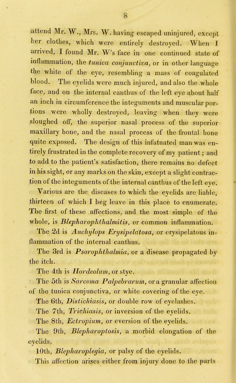 attend Mr. W., Mrs. W. having escaped uninjured, except her clothes, which were entirely destroyed. When I arrived, I found Mr. W's face in one continued state of inflammation, the tunica conjunctiva, or in other language the white of the eye, resembling a mass of coagulated blood. The eyelids were much injured, and also the whole face, and on the internal canthus of the left eye about half an inch in circumference the integuments and muscular por- tions were wholly destroyed, leaving when they were sloughed off, the superior nasal process of the superior maxillary bone, and the nasal process of the frontal bone quite exposed. The design of this infatuated man was en- tirely frustrated in the complete recovery of my patient; and to add to the patient's satisfaction, there remains no defect in his sight, or any marks on the skin, except a slight contrac- tion of the integuments of the internal canthus of the left eye. Various are the diseases to which the eyelids are liable, thirteen of which I beg leave in this place to enumerate. The first of these affections, and the most simple of the whole, is Blepharophthalmitis, or common inflammation. The 2d is Anchylops Erysipelatosa, or erysipelatous in- flammation of the internal canthus. The 3rd is Psorophthalmia, or a disease propagated by the itch. The 4th is Hordeolum, or stye. The 5th is Sarcoma Palpebrarum, or a granular affection of the tunica conjunctiva, or white covering of the eye. The 6th, Dislichiasis, or double row of eyelashes. The 7th, Trichiasis, or inversion of the eyelids. The 8th, Ectropium, or eversion of the eyelids. The 9th, Blepharoptosis, a morbid elongation of the eyelids. 10th, Blephar oplegia, or palsy of the eyelids. This affection arises either from injury done to the parts