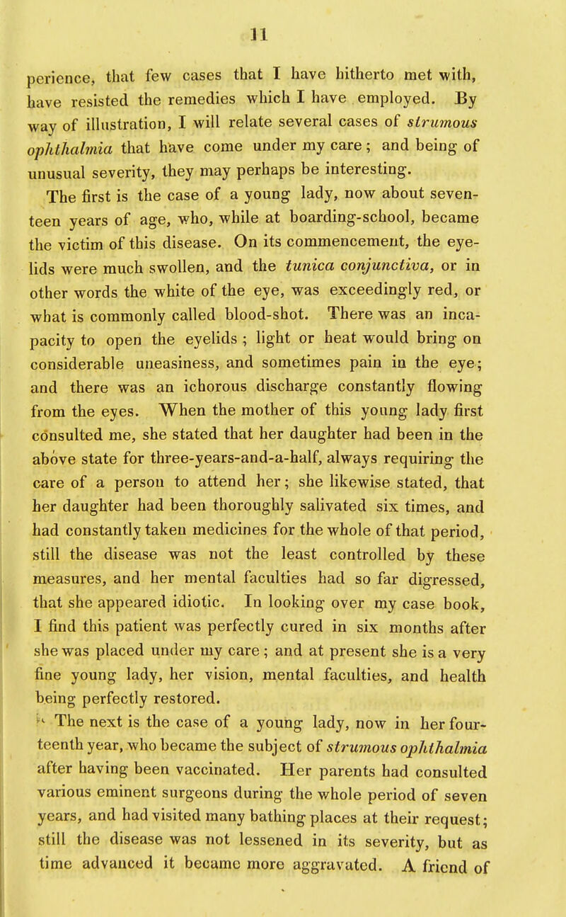 perience, that few cases that I have hitherto met with, have resisted the remedies which I have employed. By way of illustration, I will relate several cases of strumous ophthalmia that have come under my care ; and being of unusual severity, they may perhaps be interesting. The first is the case of a young lady, now about seven- teen years of age, who, while at boarding-school, became the victim of this disease. On its commencement, the eye- lids were much swollen, and the tunica conjunctiva, or in other words the white of the eye, was exceedingly red, or what is commonly called blood-shot. There was an inca- pacity to open the eyelids ; light or heat would bring on considerable uneasiness, and sometimes pain in the eye; and there was an ichorous discharge constantly flowing from the eyes. When the mother of this young lady first consulted me, she stated that her daughter had been in the above state for three-years-and-a-half, always requiring the care of a person to attend her; she likewise stated, that her daughter had been thoroughly salivated six times, and had constantly taken medicines for the whole of that period, still the disease was not the least controlled by these measures, and her mental faculties had so far digressed, that she appeared idiotic. In looking over my case book, I find this patient was perfectly cured in six months after she was placed under my care; and at present she is a very fine young lady, her vision, mental faculties, and health being perfectly restored. » The next is the case of a young lady, now in her four- teenth year, who became the subject of strumous ophthalmia after having been vaccinated. Her parents had consulted various eminent surgeons during the whole period of seven years, and had visited many bathing places at their request; still the disease was not lessened in its severity, but as time advanced it became more aggravated. A friend of