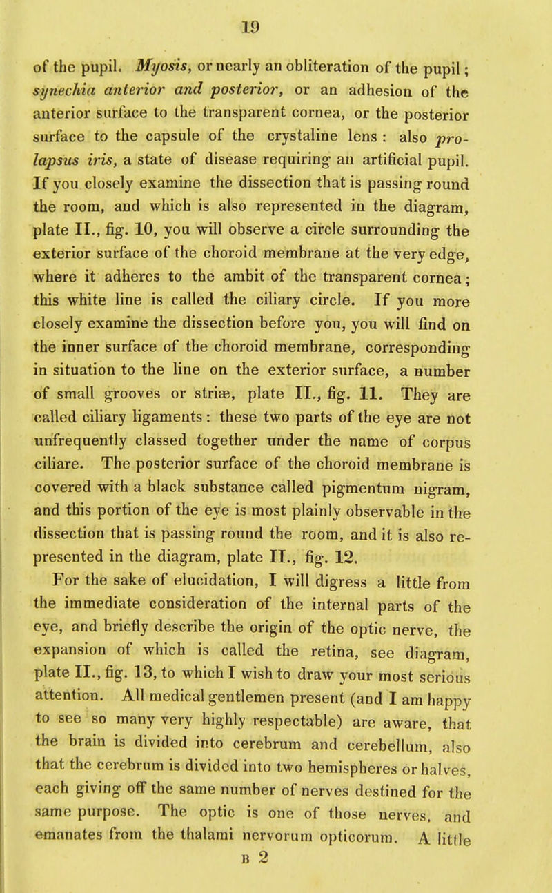 of the pupil. Myosis, or nearly an obliteration of the pupil; synechia anterior and posterior, or an adhesion of the anterior surface to the transparent cornea, or the posterior surface to the capsule of the crystaline lens : also pro- lapsus iris, a state of disease requiring- an artificial pupil. If you closely examine the dissection that is passing round the room, and which is also represented in the diagram, plate II., fig. 10, you will observe a circle surrounding the exterior surface of the choroid membrane at the very edge, where it adheres to the ambit of the transparent cornea; this white line is called the ciliary circle. If you more closely examine the dissection before you, you will find on the inner surface of the choroid membrane, corresponding in situation to the line on the exterior surface, a number of small grooves or stria?, plate II., fig. 11. They are called ciliary ligaments: these two parts of the eye are not unfrequently classed together under the name of corpus ciliare. The posterior surface of the choroid membrane is covered with a black substance called pigmentum nigram, and this portion of the eye is most plainly observable in the dissection that is passing round the room, and it is also re- presented in the diagram, plate II., fig. 12. For the sake of elucidation, I will digress a little from the immediate consideration of the internal parts of the eye, and briefly describe the origin of the optic nerve, the expansion of which is called the retina, see diagram, plate II., fig. 13, to which I wish to draw your most serious attention. All medical gentlemen present (and I am happy to see so many very highly respectable) are aware, that the brain is divided into cerebrum and cerebellum, also that the cerebrum is divided into two hemispheres or halves, each giving off the same number of nerves destined for the same purpose. The optic is one of those nerves, and emanates from the thalami nervorum opticorum. A litlle b 2