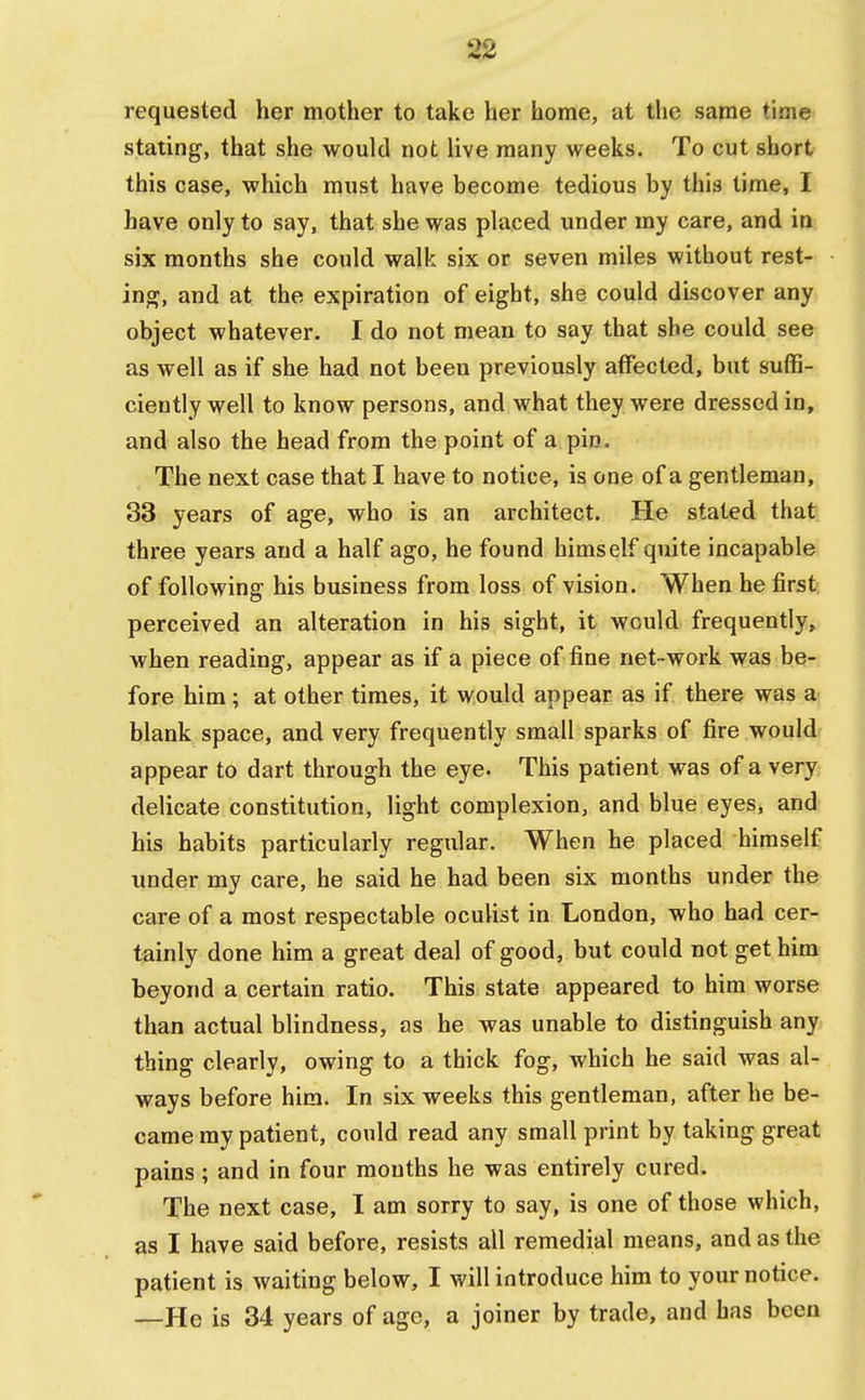 requested her mother to take her home, at the same time stating, that she would not live many weeks. To cut short this case, which must have become tedious by this time, I have only to say, that she was placed under my care, and in six months she could walk six or seven miles without rest- ing, and at the expiration of eight, she could discover any object whatever. I do not mean to say that she could see as well as if she had not been previously affected, but suffi- ciently well to know persons, and what they were dressed in, and also the head from the point of a pin. The next case that I have to notice, is one of a gentleman, 33 years of age, who is an architect. He stated that three years and a half ago, he found himself quite incapable of following his business from loss of vision. When he first perceived an alteration in his sight, it would frequently, when reading, appear as if a piece of fine net-work was be- fore him; at other times, it would appear as if there was a blank space, and very frequently small sparks of fire would appear to dart through the eye. This patient was of a very delicate constitution, light complexion, and blue eyes, and his habits particularly regular. When he placed himself under my care, he said he had been six months under the care of a most respectable oculist in London, who had cer- tainly done him a great deal of good, but could not get him beyond a certain ratio. This state appeared to him worse than actual blindness, as he was unable to distinguish any thing clearly, owing to a thick fog, which he said was al- ways before him. In six weeks this gentleman, after he be- came my patient, could read any small print by taking great pains ; and in four mouths he was entirely cured. The next case, I am sorry to say, is one of those which, as I have said before, resists all remedial means, and as the patient is waiting below, I will introduce him to your notice. —He is 34 years of age, a joiner by trade, and has been