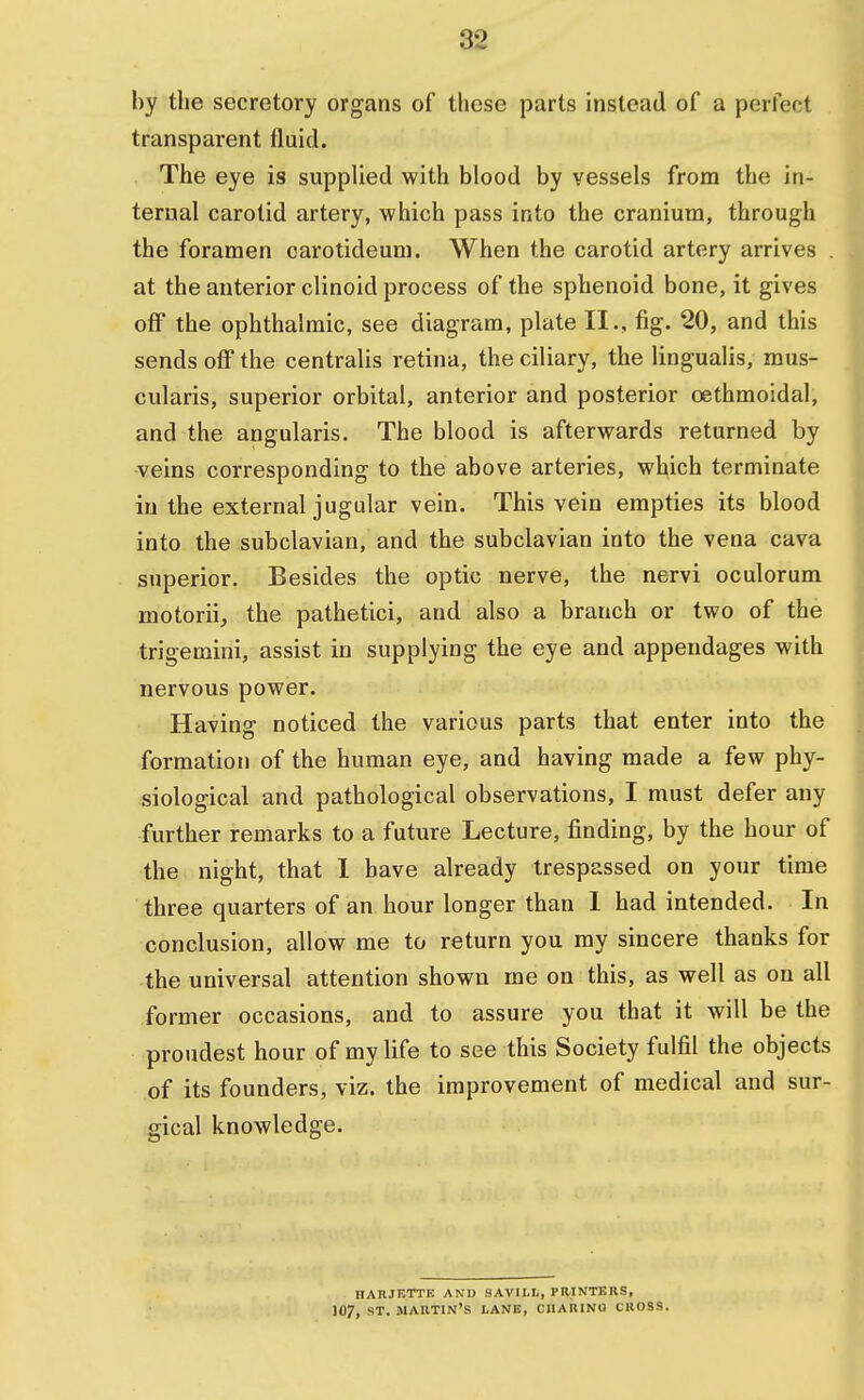 by the secretory organs of these parts instead of a perfect transparent fluid. The eye is supplied with blood by vessels from the in- ternal carotid artery, which pass into the cranium, through the foramen carotideum. When the carotid artery arrives . at the anterior clinoid process of the sphenoid bone, it gives off the ophthalmic, see diagram, plate II., fig. 20, and this sends off the centralis retina, the ciliary, the lingualis, mus- cularis, superior orbital, anterior and posterior cethmoidal, and the angularis. The blood is afterwards returned by veins corresponding to the above arteries, which terminate in the external jugular vein. This vein empties its blood into the subclavian, and the subclavian into the vena cava superior. Besides the optic nerve, the nervi oculorum motorii, the pathetici, and also a branch or two of the trigemini, assist in supplying the eye and appendages with nervous power. Having noticed the various parts that enter into the formation of the human eye, and having made a few phy- siological and pathological observations, I must defer any further remarks to a future Lecture, finding, by the hour of the night, that I have already trespassed on your time three quarters of an hour longer than 1 had intended. In conclusion, allow me to return you my sincere thanks for the universal attention shown me on this, as well as on all former occasions, and to assure you that it will be the proudest hour of my life to see this Society fulfil the objects of its founders, viz. the improvement of medical and sur- gical knowledge. HARJETTE AND SAVII.I., PRINTERS, 107, ST. MARTIN'S LANE, CHARING CltOSS.