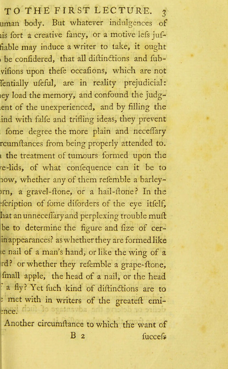 uman body. But whatever indulgences of lis fort a creative fancy, or a motive lefs juf- fiable may induce a writer to take, it ought 1 be conlidered, that all diftinctions and fub- viiions upon thefe occafions, which are not fentially ufeful, are in reality prejudicial: ley load the memory, and confound the judg- ment of the unexperienced, and by filling the ind with falfe and trifling ideas, they prevent fome degree the more plain and neceffary rcumftances from being properly attended to. 1 the treatment of tumours formed upon the re-lids, of what confequence can it be to iow, whether any of them refemble a barley- )rn, a gravel-ftone, or a hail-flone? In the ?fcription of fome diforders of the eye itfelf, that an unnecelTary and perplexing trouble muft I be to determine the figure and lize of cer- in appearances? as whether they are formed like ie nail of a man's hand, or like the wing of a ra? or whether they refemble a grape-ftcne, fmall apple, the head of a nail, or the head a fly? Yet fuch kind of diftinttions are to : met with in writers of the greater!: emi- ;nce. Another circumftance to which the want of B 2 fuccefjf