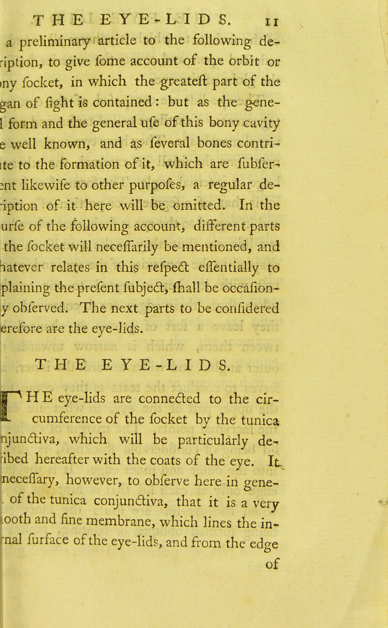 a preliminary article to the following de- rip tion, to give fbme account of the orbit or my focket, in which the greateft part of the gan of fight is contained: but as the gene- l form and the general ufe of this bony cavity e well known, and as feveral bones contri- ite to the formation of it, which are fubfer- :nt likewife to other purpofes, a regular de- -iption of it here will be omitted. In the urfe of the following account, different parts the focket will necefiarily be mentioned, and batever relates in this refpect effentially to plaining the prefent fubjec~l, fhall be occafion- y obferved. The next parts to be confidered erefore are the eye-lids. ! THE EYE-LIDS. 1™^ H E eye-lids are connected to the cir- i. cumference of the focket by the tunica njunctiva, which will be particularly de- ibed hereafter with the coats of the eye. It aneceflary, however, to obferve here in gene- l of the tunica conjunctiva, that it is a very Looth and fine membrane, which lines the in- trial furface of the eye-lids, and from the edge of