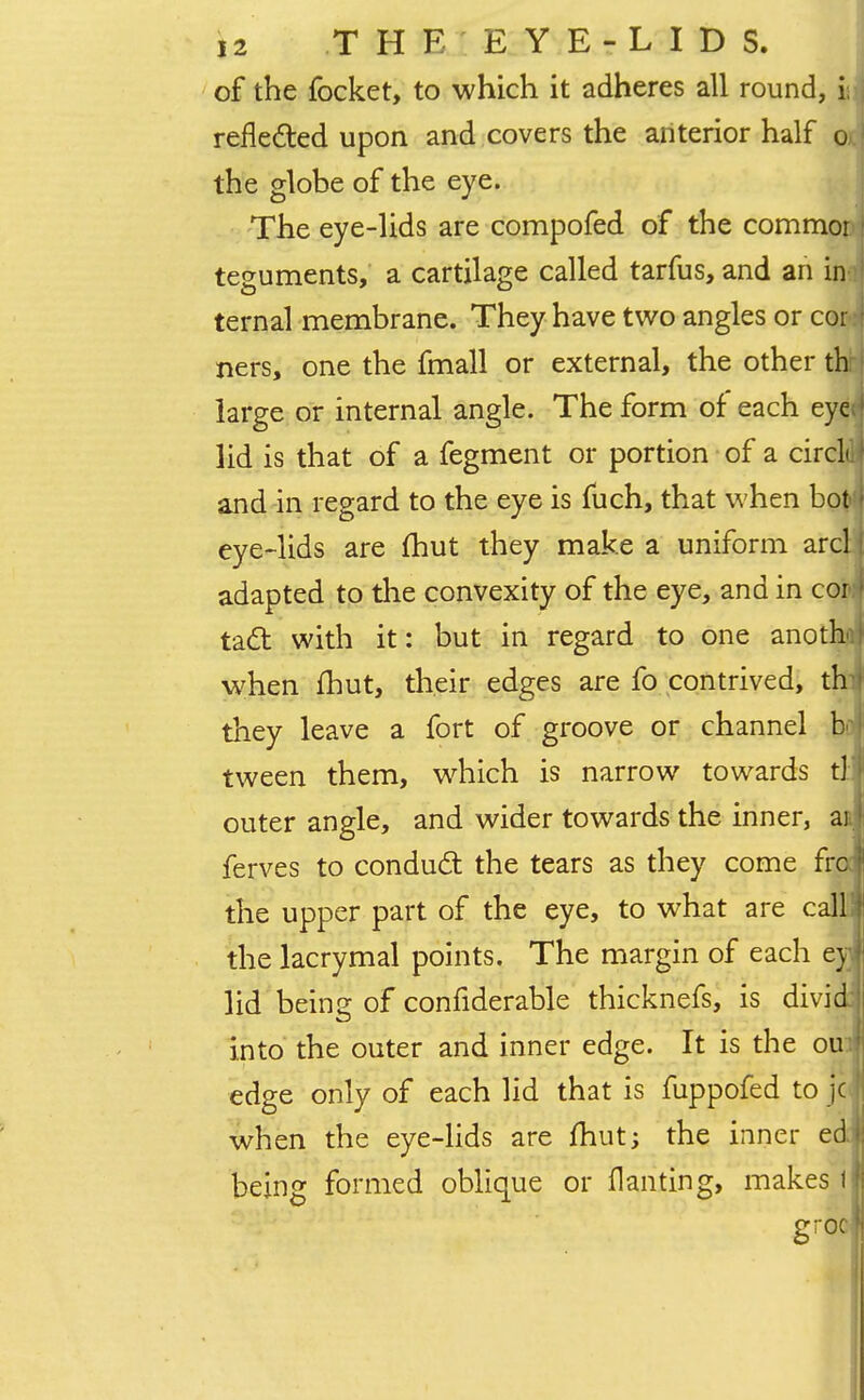of the focket, to which it adheres all round, i reflected upon and covers the anterior half o the globe of the eye. The eye-lids are compofed of the commor teguments, a cartilage called tarfus, and an in ternal membrane. They have two angles or cor* ners, one the fmall or external, the other th large or internal angle. The form of each eye lid is that of a fegment or portion of a circL and in regard to the eye is fuch, that when bot eye-lids are fhut they make a uniform arcl adapted to the convexity of the eye, and in com tact with it: but in regard to one anotha when fhut, their edges are fo contrived, th they leave a fort of groove or channel boj tween them, which is narrow towards tlj outer angle, and wider towards the inner, at] ferves to conduct the tears as they come frcd the upper part of the eye, to what are call the lacrymal points. The margin of each eyi lid being of confiderable thicknefs, is dividj into the outer and inner edge. It is the ouJ edge only of each lid that is fuppofed to jcj when the eye-lids are fhut; the inner edj being formed oblique or flanting, makes 1J grool