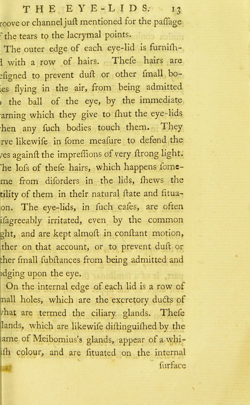 roove or channel juft mentioned for the paflage r the tears to the lacrymal points. The outer edge of each eye-lid is furnifh- 1 with a row of hairs. Thefe hairs are Signed to prevent duft or other fmall bo- ies flying in the air, from being admitted ) the ball of the eye, by the immediate arning which they give to fhut the eye-lids hen any fuch bodies touch them. They rve like wife in fome meafure to defend the ?es againft the impreffions of very ftrong light, 'he lofs of thefe hairs, which happens fome- me from diforders in the lids, mews the tility of them in their natural ftate and fitua- on. The eye-lids, in fuch cafes, are often ifagreeably irritated, even by the common ght, and are kept almoft in conftant motion, ther on that account, or to prevent duft or ther fmall fubftances from being admitted and odging upon the eye. On the internal edge of each lid is a row of mall holes, which are the excretory duels of yhat are termed the ciliary glands. Thefe Hands, which are likewife diftinguimed by the ame of Meibomius's glands, appear of a whi- ifh colour, and are fituated on the internal \.ms furface
