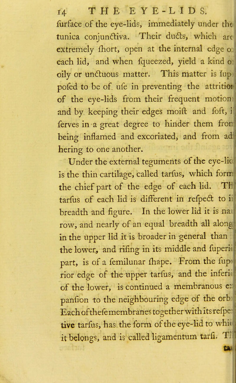 furface of the eye-lids, immediately under the tunica conjunctiva. Their duds, which arc extremely fhort, open at the internal edge o: each lid, and when fqueezed, yield a kind o oily or unctuous matter. This matter is iup pofed to be of. ufe in preventing the attritio of the eye-lids from their frequent motiom and by keeping their edges moift and foft, i ferves in a great degree to hinder them fron being inflamed and excoriated, and from ad' hering to one another. Under the external teguments of the eye-lie is the thin cartilage, called tarfus, which form the chief part of the edge of each lid. TH tarfus of each lid is different in refpect to ii; breadth and figure. In the lower lid it is nan row, and nearly of an equal breadth all along,; in the upper lid it is broader in general than i the lower,, and rifing in its middle and fuperic part, is of a femilunar fhape. From the fupo rior edge of the upper tarfus, and the inferii: of the lower, is continued a membranous e:) panfion to the neighbouring edge of the orb Each of thefe membranes together with its refper tive tarfus, has the form of the eye-lid to whitj it belongs* and is called ligamentum tarfi. Til an