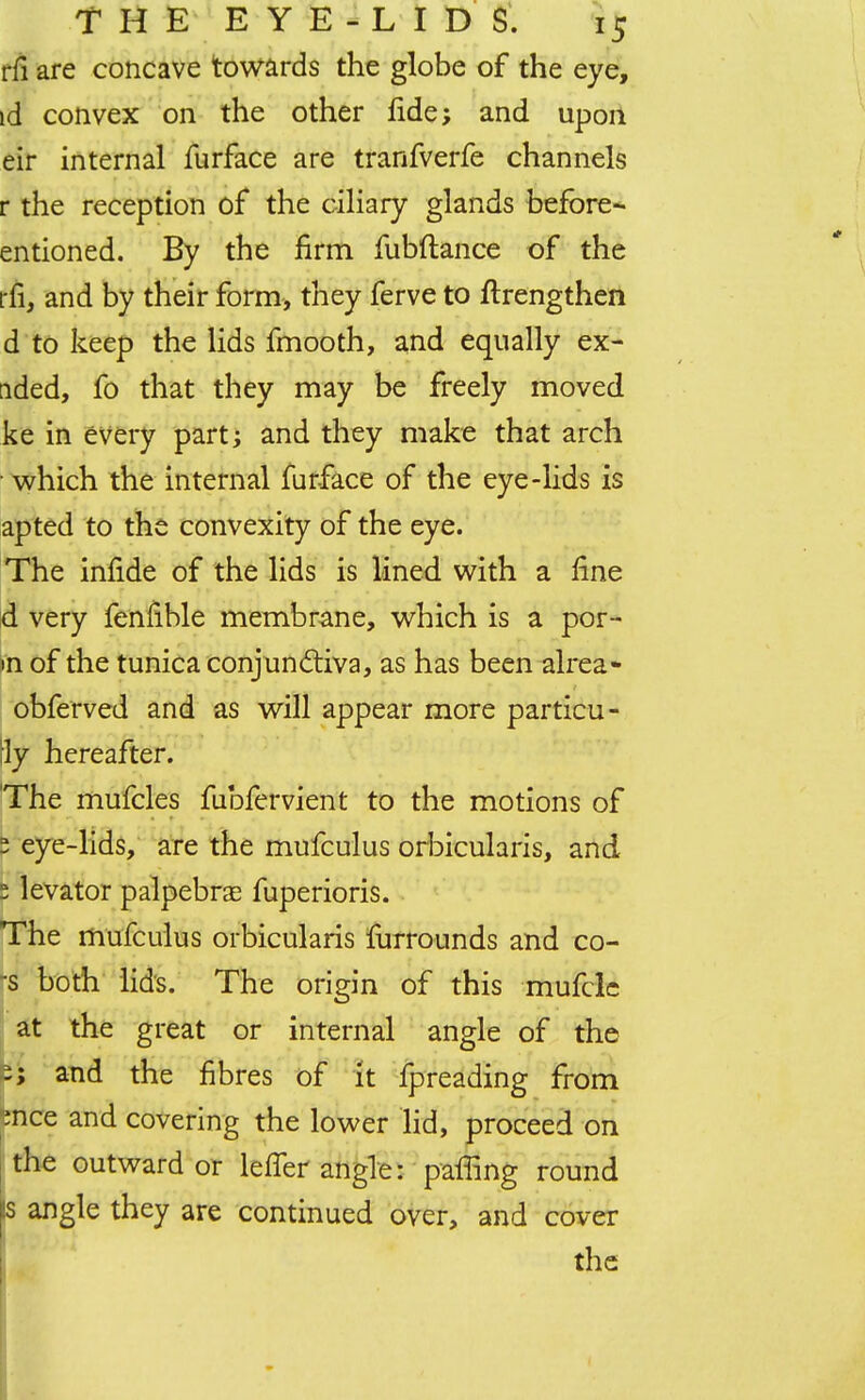 rfi are concave towards the globe of the eye, id convex on the other fide; and upon eir internal furface are tranfverfe channels r the reception of the ciliary glands before- entioned. By the firm fubftance of the rfi, and by their form, they ferve to ftrengthen d to keep the lids fmooth, and equally ex- uded, fo that they may be freely moved ke in every part; and they make that arch which the internal furface of the eye-lids is apted to the convexity of the eye. The infide of the lids is lined with a fine d very fenfible membrane, which is a por- m of the tunica conjunctiva, as has been alrea- obferved and as will appear more particu- Hy hereafter. The mufcles fubfervient to the motions of 2 eye-lids, are the mufculus orbicularis, and 5 levator palpebral fuperioris. The mufculus orbicularis fiirrounds and co- -s both lids. The origin of this mufcle at the great or internal angle of the -; and the fibres of it fpreading from ;nce and covering the lower lid, proceed on the outward or leffer angle: palling round Is angle they are continued over, and cover the