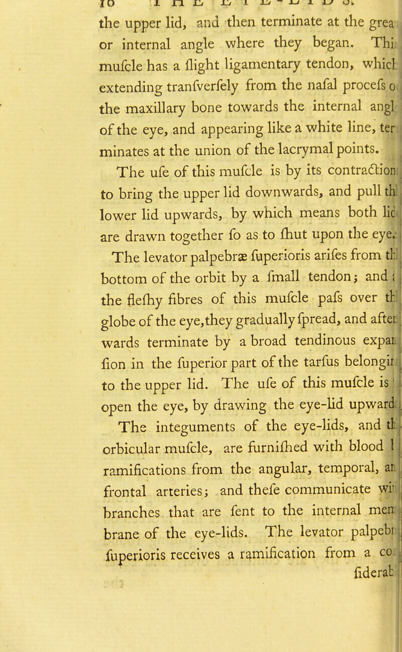 the upper lid, and then terminate at the grea or internal angle where they began. Thi, mufcle has a flight ligamentary tendon, whicl extending tranfverfely from the nafal procefs o the maxillary bone towards the internal angl of the eye, and appearing like a white line, ter minates at the union of the lacrymal points. The ufe of this mufcle is by its contraction: i to bring the upper lid downwards, and pull th lower lid upwards, by which means both lie are drawn together fo as to fhut upon the eye. The levator palpebras fuperioris arifes from til bottom of the orbit by a fmall tendon; and i the flefhy fibres of this mufcle pafs over tr. globe of the eye,they gradually fpread, and aftei wards terminate by a broad tendinous expai fion in the fuperior part of the tarfus belongir to the upper lid. The ufe of this mufcle isjJ open the eye, by drawing the eye-lid upward The integuments of the eye-lids, and ti, orbicular mufcle, are furnifhed with blood 1 ramifications from the angular, temporal, ar frontal arteries; and thefe communicate wii branches that are fent to the internal men brane of the eye-lids. The levator palpebi fuperioris receives a ramification from a co fiderat |