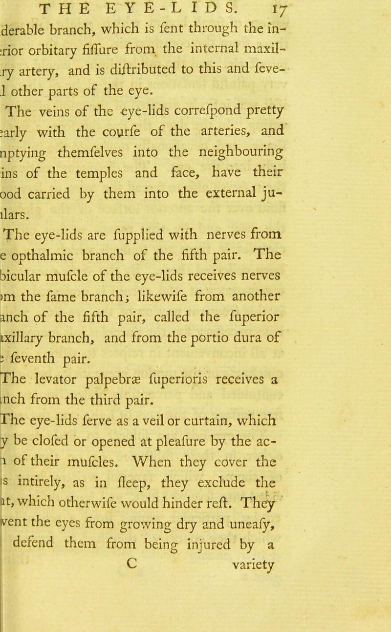 derable branch, which is fent through the in- :rior orbitary fiffure from the internal maxil- ry artery, and is diftxibuted to this and feve- .1 other parts of the eye. The veins of the eye-lids correfpond pretty >arly with the courfe of the arteries, and nptying themfelves into the neighbouring ins of the temples and face, have their ood carried by them into the external ju- dars. The eye-lids are fupplied with nerves from e opthalmic branch of the fifth pair. The bicular mufcle of the eye-lids receives nerves )m the fame branch; likewife from another anch of the fifth pair, called the fuperior ixillary branch, and from the portio dura of j feventh pair. The levator palpebral fuperioris receives a men from the third pair. The eye-lids ferve as a veil or curtain, which y be clofed or opened at pleafure by the ac- 1 of their mufcles. When they cover the s intirely, as in fleep, they exclude the it, which otherwife would hinder reft. They went the eyes from growing dry and uneafy, defend them from being injured by a C variety