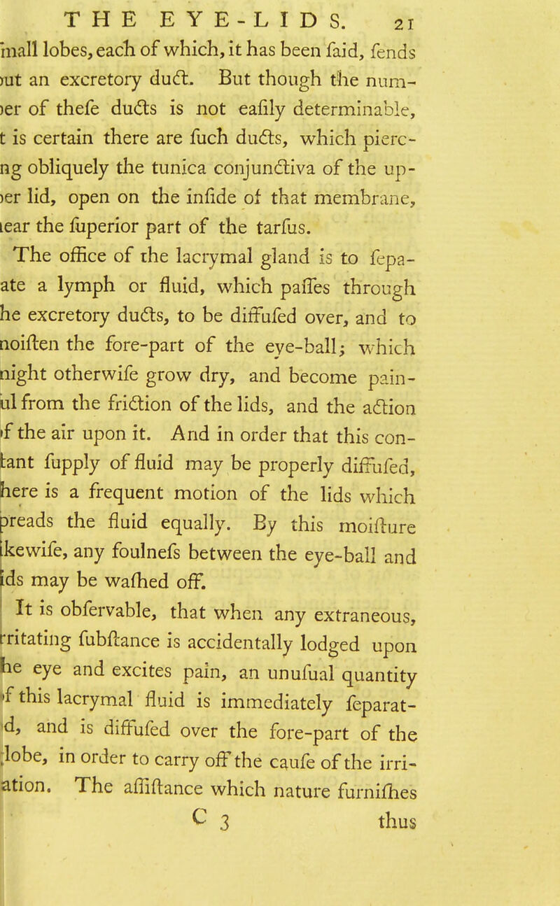 mall lobes, each of which, it has been faid, fends nit an excretory duct. But though the num- >er of thefe ducts is not eafily determinable, t is certain there are fuch ducts, which pierc- ng obliquely the tunica conjunctiva of the up- >er lid, open on the infide of that membrane, tear the fuperior part of the tarfus. The office of rhe lacrymal gland is to fepa- ate a lymph or fluid, which pafTes through he excretory ducts, to be diffufed over, and to noiften the fore-part of the eye-ball; which night other wife grow dry, and become pain- ul from the friction of the lids, and the action »f the air upon it. And in order that this con- tant fupply of fluid may be properly diffufed, here is a frequent motion of the lids which breads the fluid equally. By this moifture kewife, any foulnefs between the eye-ball and ids may be warned off. It is obfervable, that when any extraneous, -ritating fubftance is accidentally lodged upon he eye and excites pain, an unufual quantity f this lacrymal fluid is immediately feparat- 'd, and is diffufed over the fore-part of the ;lobe, in order to carry off the caufe of the irri- ation. The affiftance which nature furnifhes C 3 thus