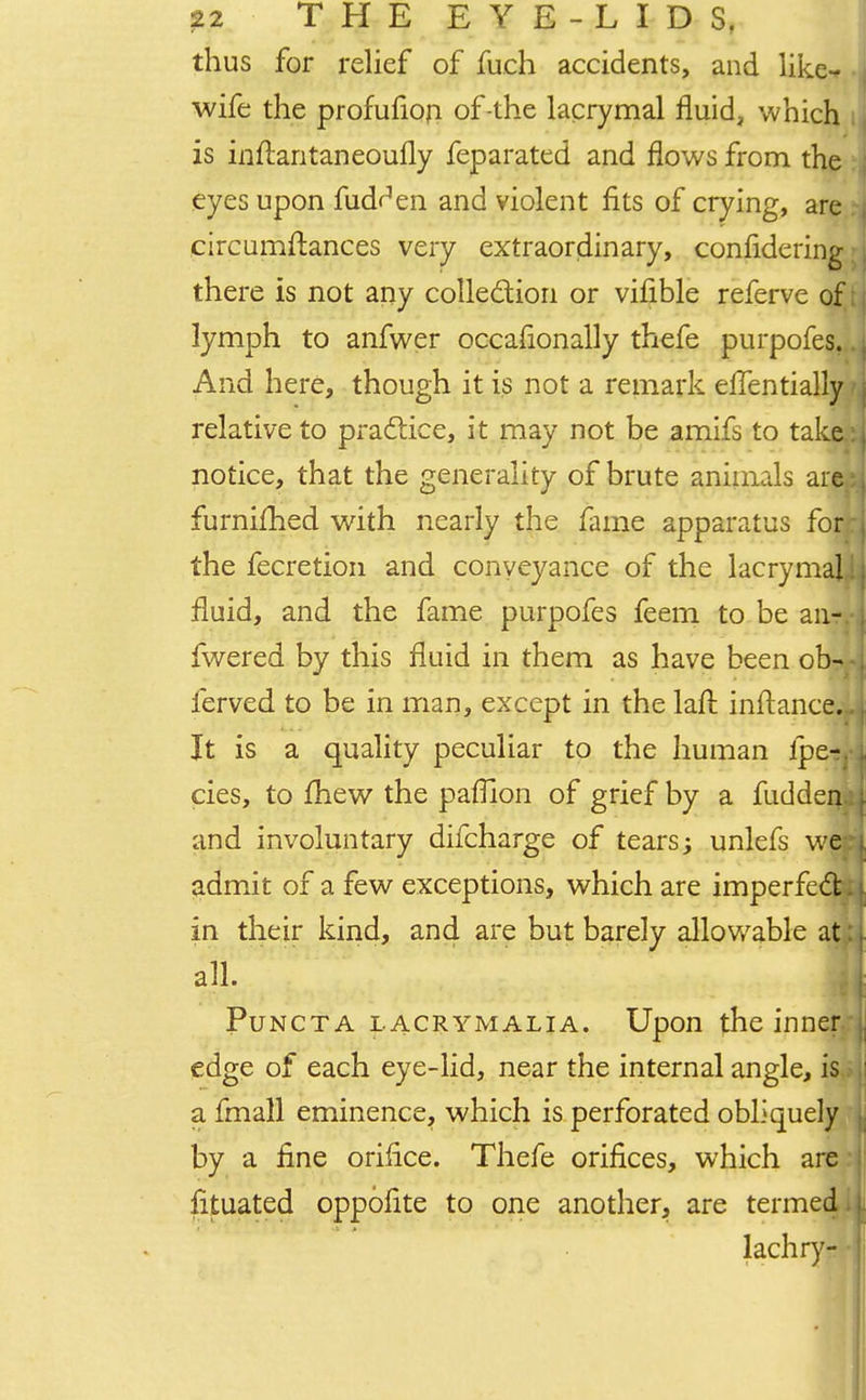 thus for relief of fuch accidents, and like- wife the profufion of-the lacrymal fluid, which is inftantaneoufly feparated and flows from the eyes upon fudr'en and violent fits of crying, are circumftances very extraordinary, confidering there is not any collection or vifible referve of lymph to anfwer occafionally thefe purpofes. And here, though it is not a remark eflentially relative to practice, it may not be amifs to take notice, that the generality of brute animals are furnifhed with nearly the fame apparatus for. the fecretion and conveyance of the lacrymal fluid, and the fame purpofes feem to be aiir. fwered by this fluid in them as have been ob- ferved to be in man, except in the lail inftance.. It is a quality peculiar to the human lpe-jj cies, to mew the parllon of grief by a fudden.: and involuntary difcharge of tears; unlefs we-: admit of a few exceptions, which are imperfect , in their kind, and are but barely allowable att; all. • . ' l V ■ - M Puncta lacrymalia. Upon the inner: edge of each eye-lid, near the internal angle, is.; a fmall eminence, which is perforated obliquely by a fine orifice. Thefe orifices, which are fituated oppofite to one another, are termed. lachry- •