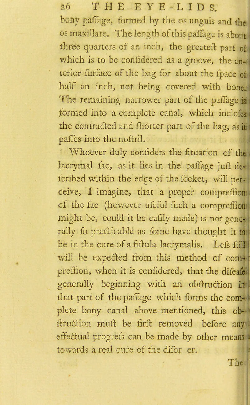 bony paffage, formed by the os unguis and the os maxillare. The length of this paffagt is about three quarters of an inch, the greateft part of i which is to be considered as a groove, the an- I terior furface of the bag for about the fpace ol i half an inch, not being covered with bone^i The remaining narrower part of the paffage is formed into a complete canal, which inclofes the contracted and fhorter part of the bag, as it paries into the noftril. Whoever duly confiders the fituation of the i lacrymal fac, as it lies in the paffage juft de- fcribed within the edge of the focket, will per* ceive, I imagine, that a proper compreffion of the fac (however ufeful fuch a compreflioil' I might be, could it be eafily made) is not genfflj rally fo practicable as fome have thought it td<[ be in the cure of a fiffula lacrymalis. Lefs ftill1 will be expected from this method of com- preffion, when it is confidered, that the difeafe generally beginning with an obftruction iit'l that part of the paffage which forms the com- plete bony canal above-mentioned, this ob- ' ffruction muft be firft removed before any I effectual progiefs can be made by other means n towards a real cure of the difor cr. The