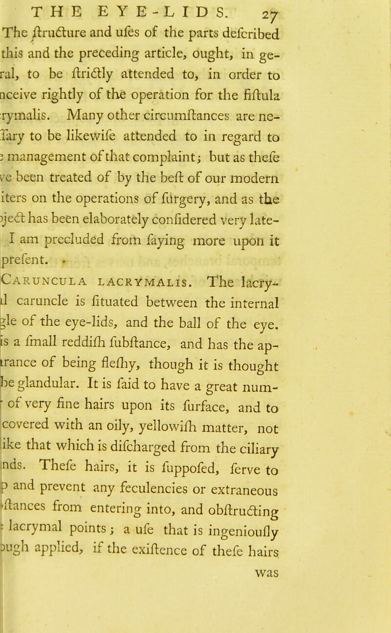 The ftructure and ufes of the parts defcribed this and the preceding article, ought, in ge- ral, to be ftriclly attended to, in order to nceive rightly of the operation for the fiftula rymalis. Many other circumftances are ne- Jary to be likewife attended to in regard to 3 management of that complaint; but as thefe ve been treated of by the beft of our modern iters on the operations of filrgery, and as the )je.ct has been elaborately confidered very late- I am precluded from faying more upon it prefent. • Caruncula lacrymalis. The lacry- il caruncle is fituated between the internal gle of the eye-lids, and the ball of the eye. is a fmall reddifh fubftance, and has the ap- irance of being flefhy, though it is thought ^e glandular. It is faid to have a great num- r of very fine hairs upon its furface, and to covered with an oily, yellowim matter, not like that which is difcharged from the ciliary mds. Thefe hairs, it is fuppofed, ferve to p and prevent any feculencies or extraneous dances from entering into, and obftrudting : lacrymal points; a ufe that is ingenioully >ugh applied, if the exiftence of thefe hairs was