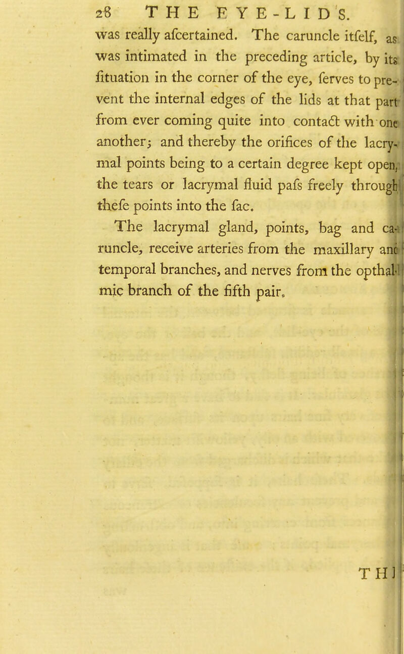 was really afcertained. The caruncle itfelf, as was intimated in the preceding article, by its fituation in the corner of the eye, ferves to pre- vent the internal edges of the lids at that part from ever coming quite into contact with one another; and thereby the orifices of the lacry- mal points being to a certain degree kept open, the tears or lacrymal fluid pafs freely through thefe points into the fac. The lacrymal gland, points, bag and ca-ii runcle, receive arteries from the maxillary anil temporal branches, and nerves from the opthal mic branch of the fifth pair.