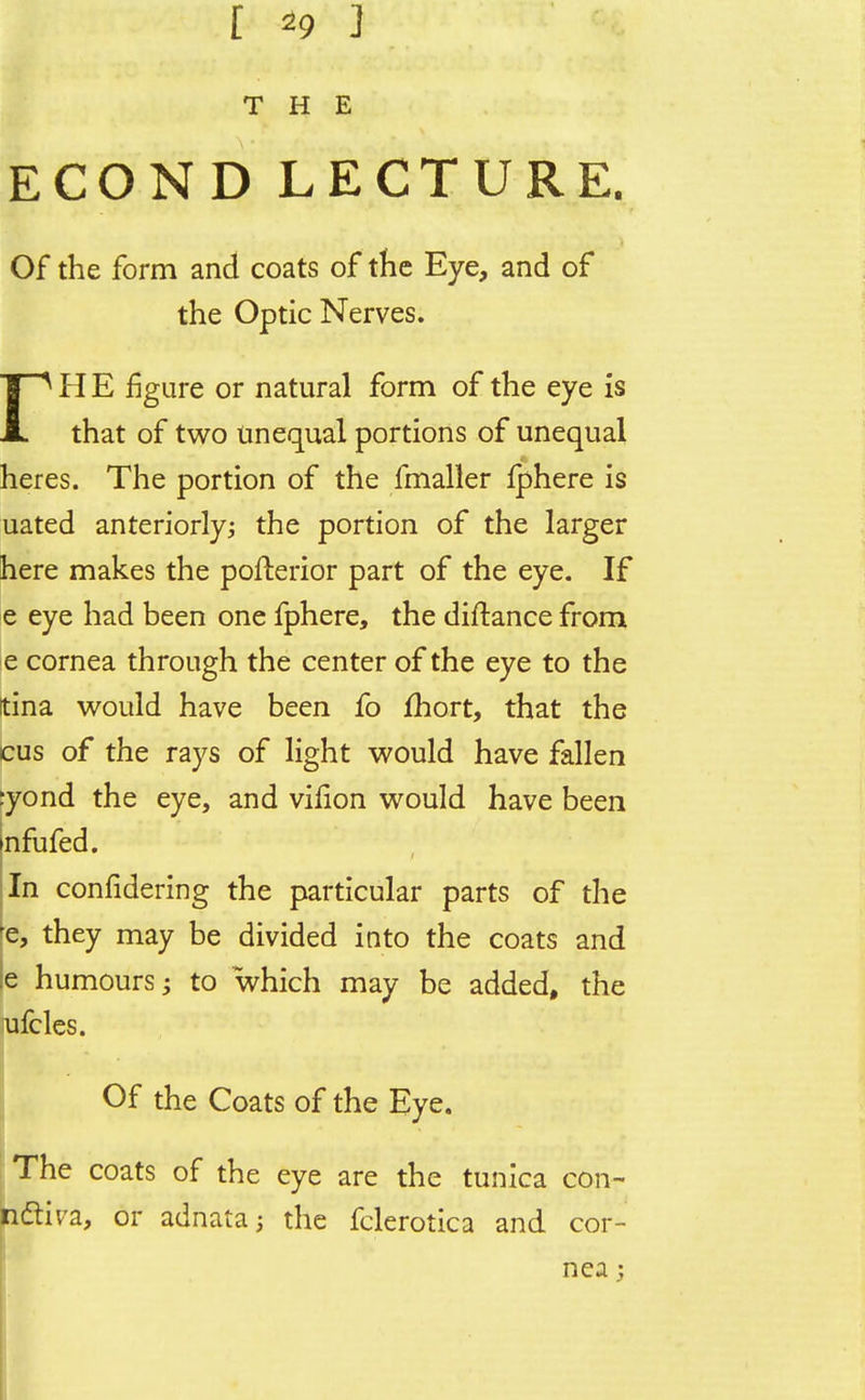 [ *9 ] THE ECON D LECTURE. Of the form and coats of the Eye, and of the Optic Nerves. rH E figure or natural form of the eye is that of two Unequal portions of unequal heres. The portion of the fmaller Iphere is uated anteriorly; the portion of the larger here makes the pofterior part of the eye. If e eye had been one fphere, the diftance from e cornea through the center of the eye to the tina would have been fo fhort, that the Cus of the rays of light would have fallen ryond the eye, and vilion would have been infufed. In confidering the particular parts of the fe, thev may be divided into the coats and le humours; to which may be added, the ufcles. Of the Coats of the Eye. The coats of the eye are the tunica con- hdtiva, or adnata; the fclerotica and cor- nea ;