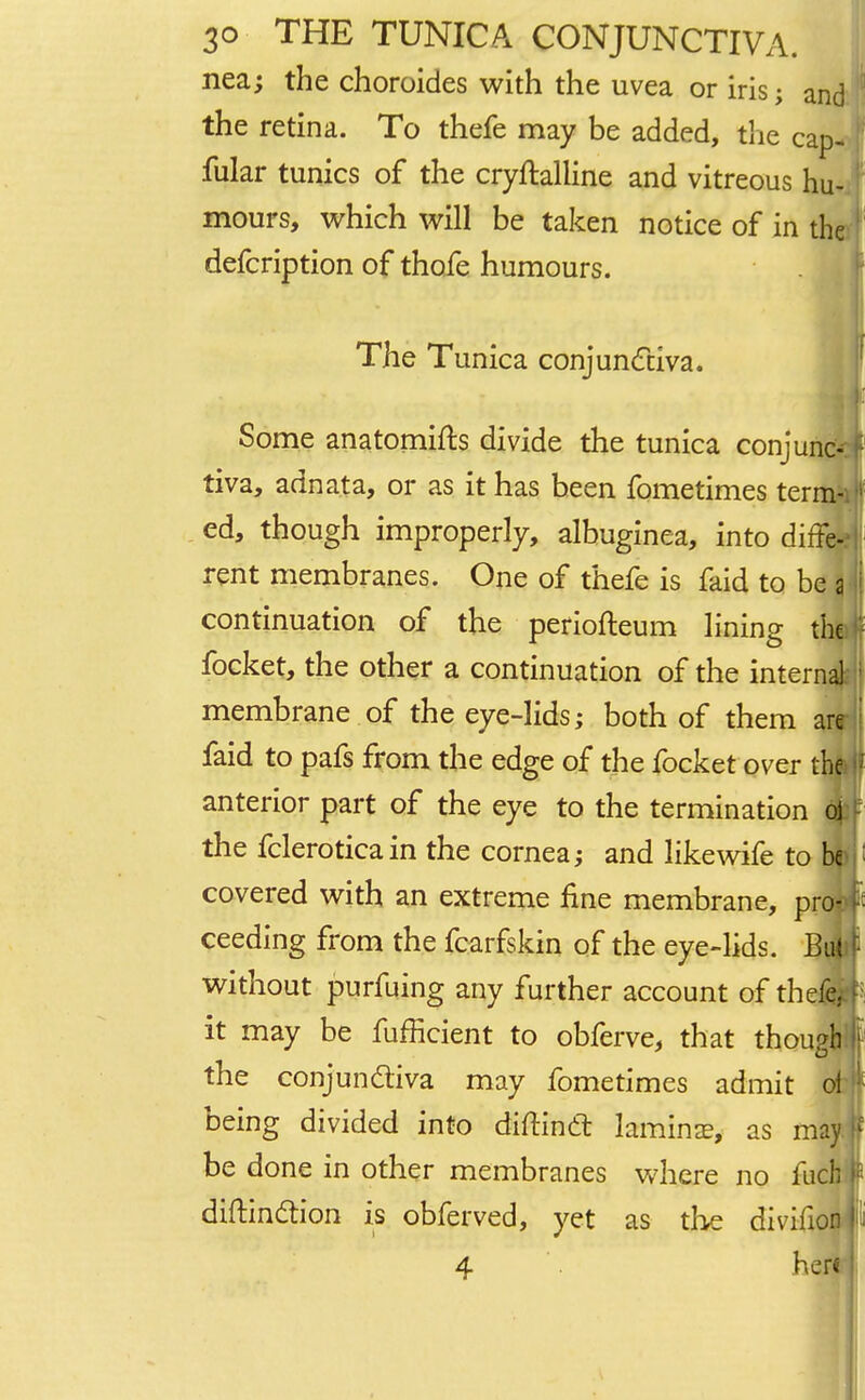 nea; the choroides with the uvea or iris; and the retina. To thefe may be added, the cap- fular tunics of the crystalline and vitreous hu- mours, which will be taken notice of in the defcription of thofe humours. The Tunica conjunctiva. Some anatomifts divide the tunica conjune tiva, adnata, or as it has been fometimes term- ed, though improperly, albuginea, into diffe- rent membranes. One of thefe is faid to be a continuation of the periofteum lining the focket, the other a continuation of the interna] ; membrane of the eye-lids; both of them are faid to pafs from the edge of the focket over the |f anterior part of the eye to the termination ol the fclerotica in the cornea; and likewife to be I covered with an extreme fine membrane, pro- >•■ ceeding from the fcarfskin of the eye-lids. Bill without purfuing any further account of thefe. p it may be fufficient to obferve, that though 1 the conjunctiva may fometimes admit ol being divided into diftinct lamina;, as may ff be done in other membranes where no fuch diftinction is obferved, yet as the divifion