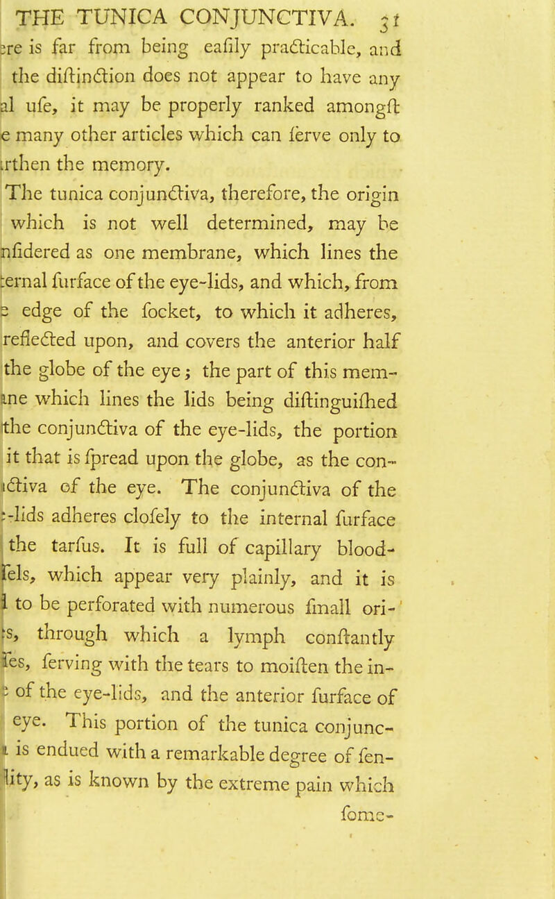 zre is far from being eafily practicable, and the distinction does not appear to have any al ufe, it may be properly ranked amongft e many other articles which can lerve only to irthen the memory. The tunica conjunctiva, therefore, the origin which is not well determined, may be nfidered as one membrane, which lines the ernal furface of the eye-lids, and which, from 2 edge of the focket, to which it adheres, reflected upon, and covers the anterior half the globe of the eye; the part of this mem- Rne which lines the lids being diftinguimed (the conjunctiva of the eye-lids, the portion it that is fpread upon the globe, as the con- nctiva of the eye. The conjunctiva of the Ulids adheres clofely to the internal furface i the tarfus. It is full of capillary blood- fels, which appear very plainly, and it is I to be perforated with numerous fmall ori- k through which a lymph conftantly fes, ferving with the tears to moiften the in- t of the eye-lids, and the anterior furface of ' eye. This portion of the tunica conjunc- i is endued with a remarkable degree of fen- Kty, as is known by the extreme pain which fome-