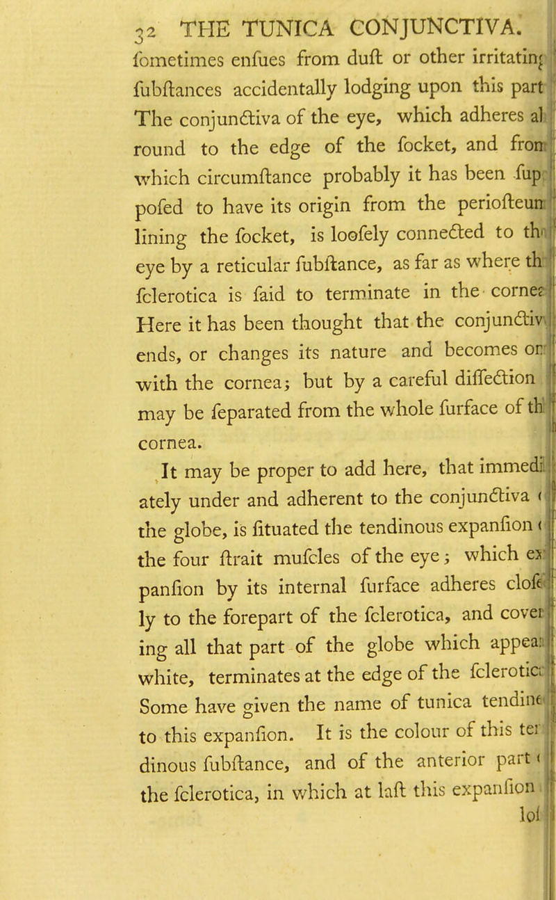 fometimes enfues from duft or other irritating fubftances accidentally lodging upon this part The conjunctiva of the eye, which adheres all round to the edge of the focket, and from which circumftance probably it has been flip pofed to have its origin from the periofteum lining the focket, is loofely connected to the eye by a reticular fubftance, as far as where th fclerotica is faid to terminate in the corne? Here it has been thought that the conjunct™ ends, or changes its nature and becomes or; with the cornea; but by a careful dhTection may be feparated from the whole furface of th: cornea. It may be proper to add here, that immedi: ately under and adherent to the conjunctiva B the globe, is fituated the tendinous expanfion v the four ftrait mufcles of the eye; which esi panfion by its internal furface adheres clofe ly to the forepart of the fclerotica, and covet! ing all that part of the globe which appeaa1 white, terminates at the edge of the fclerotia Some have given the name of tunica tending to this expanfion. It is the colour of this ter dinous fubftance, and of the anterior part < the fclerotica, in which at laft this expanfion •