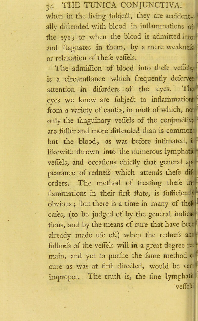 when in the living fubject, they are accident- ally diftended with blood in inflammations o the eye; or when the blood is admitted into and ftagnates in them, by a mere weakneli or relaxation of thefe vefTels. The admiffion of blood into thefe veffe is a circumftance which frequently defer attention in diforders of the eyes. The eyes we know are fubjecl: to inflammations from a variety of caufes, in moft of which, n only the fanguinary vefTels of the conjuncti are fuller and more diftended than is common but the blood, as was before intimated, i likewife thrown into the numerous lymphati< vefTels, and occalions chiefly that general ap^ pearance of rednels which attends thefe dif- orders. The method of treating thefe in- flammations in their flrft: ftate, is fufHcientl; obvious; but there is a time in many of th cafes, (to be judged of by the general indi tions, and by the means of cure that have be already made ufe of,) when the rednefs fullnefs of the vefTels will in a great degree 1 main, and yet to purfue the fame method g cure as was at firft directed, would be ver improper. The truth is, the fine lymphati vefleh