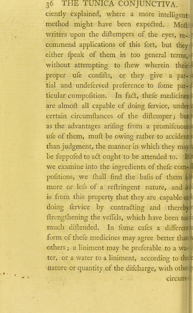 ciently explained, where a more intelligent method might have been expected. Moft writers upon the diftempers of the eyes, re- commend applications of this fort, but they either fpeak of them in too general terms, without attempting to mew wherein the! proper ufe confifts, or they give a par tial and undeferved preference to fome par ticular compofltion. In fact, thefe medicin are almoft all capable of doing fervice, und certain circumftances of the diftemper; bu as the advantages arifing from a' promifcuoii; ufe of them, muft be owing rather to accident than judgment, the manner in which they may be fuppofed to act ought to be attended to. Ill we examine into the ingredients of thefe com- pofitions, we (hall find the bafis of them if more or lefs of a reftringent nature, and il is from this property that they are capable oi doing fervice by contracting and thereb) ftrengthening the veflels, which have been toe much diftended. In fome cafes a different form of thefe medicines may agree better than others; a liniment may be preferable to a wa- ter, or a water to a liniment, according to the -nature or quantity.of the difcharge, with othei circum-