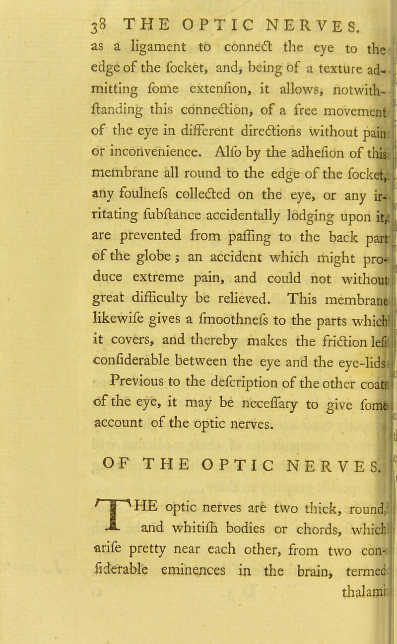 as a ligament to connect the eye to the edge of the focket, and, being of a texture ad- mitting fome extenfion, it allows, notwith- ftanding this connection, of a free movement [ of the eye in different directions without pain or inconvenience. Alfo by the adhefion of this membrane all round to the edge of the focket, any foulnefs collected on the eye, or any ir- ritating fubftance accidentally lodging upon ity are prevented from palling to the back part of the globe an accident which might pro* duce extreme pain, and could not without great difficulty be relieved. This membrane likewife gives a fmoothnefs to the parts which' it covers, and thereby makes the friction left confiderable between the eye and the eye-lids Previous to the defcription of the other coa of the eye, it may be neceflary to give fonii account of the optic nerves. OF THE OPTIC NERVES,] THE optic nerves are two thick, round, and whitifh bodies or chords, which! arife pretty near each other, from two con- fiderable eminences in the brain, termed thalami