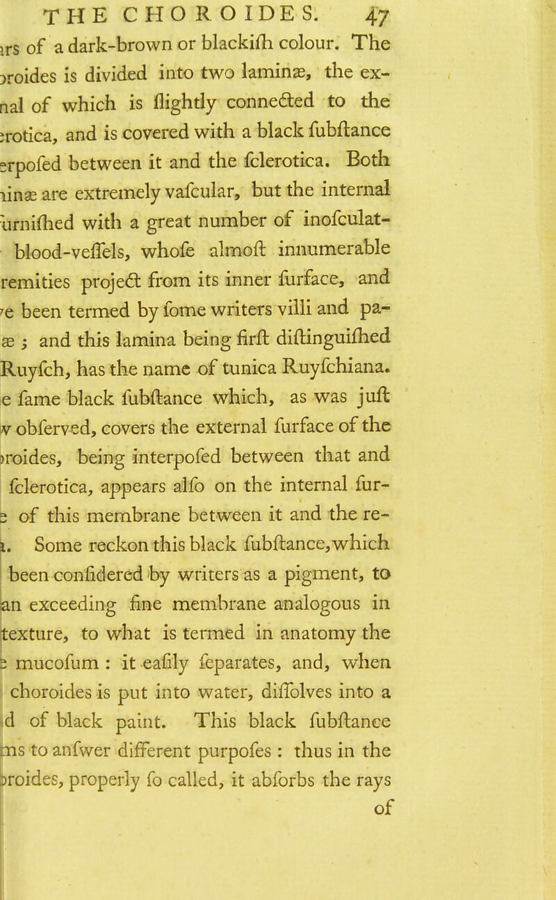 >rs of a dark-brown or blackifli colour. The oroides is divided into two laminae, the ex- rial of which is (lightly connected to the jrotica, and is covered with a black fubftance srpofed between it and the fclerotica. Both linse are extremely vafcular, but the internal urnimed with a great number of inofculat- blood-veflels, whofe almoft innumerable remities project from its inner furface, and ?e been termed by fome writers villi and pa- 33 j and this lamina being firft diftinguifhed Ruyfch, has the name of tunica Ruyfchiana. e fame black fubftance which, as was juft v obferved, covers the external furface of the M'oides, being interpofed between that and fclerotica, appears alfo on the internal fur- 2 of this membrane between it and the re- i. Some reckon this black fubftance, which been coniidered by writers as a pigment, to an exceeding fine membrane analogous in texture, to what is termed in anatomy the 2 mucofum : it eafily feparates, and, when choroides is put into water, difTolves into a d of black paint. This black fubftance ms to anfwer different purpofes : thus in the oroides, properly fo called, it abforbs the rays of