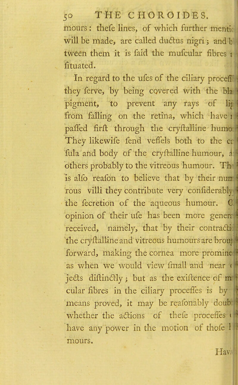 mours : thefe lines, of which further menti! will be made, are called ductus nign; and b tween them it is faid the mufcular fibres i fituated. In regard to the ufes of the ciliary proceff they ferve, by being covered with the bla pigment, to prevent any rays of li£ from falling on the retina, which have;i palfed firft through the cryftalline humo They likewife fend veffels both to the ci fula and body of the cryftalline humour, a others probably to the vitreous humour. Th- is alfo reafon to believe that by their nurr rous villi they contribute very conliderably the fecretion of the aqueous humour. C opinion of their ufe has been more generr received, namely, that by their contract*, the cryftalline and vitreous humours are brou}' forward, making the cornea more promine as when we would view fmall and near < jects diftinctly; but as the exiftence of mr cular fibres in the ciliary proceffes is by means proved, it may be reafonably dcub' whether the actions of thefe procefles-i have any power in the motion of thofe 1 mours. Havi