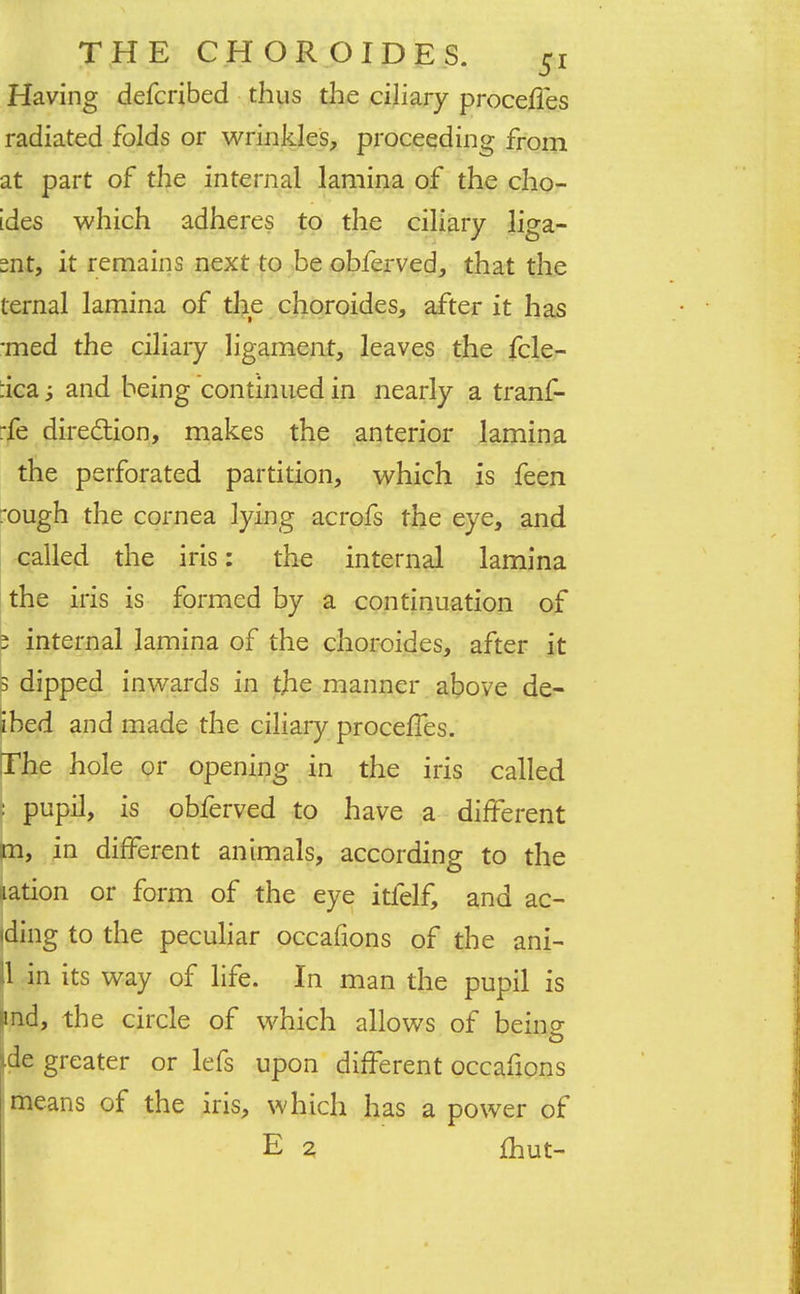 Having defcribed thus the ciliary procefies radiated folds or wrinkles, proceeding from at part of the internal lamina of the cho- ides which adheres to the ciliary liga- snt, it remains next to be obferved, that the ternal lamina of the choroides, after it has -med the ciliary ligament, leaves the fcle- :ica -y and being continued in nearly a tranf- rfe direction, makes the anterior lamina the perforated partition, which is feen rough the cornea lying acrofs the eye, and called the iris: the internal lamina the iris is formed by a continuation of 5 internal lamina of the choroides, after it 3 dipped inwards in the manner above de- ibed and made the ciliary procefTes. The hole or opening in the iris called : pupil, is obferved to have a different m, in different animals, according to the nation or form of the eye itfelf, and ao iding to the peculiar occafions of the ani- 11 in its way of life. In man the pupil is and, the circle of which allows of being ide greater or lefs upon different occafions means of the iris, which has a power of E 2 £hut-
