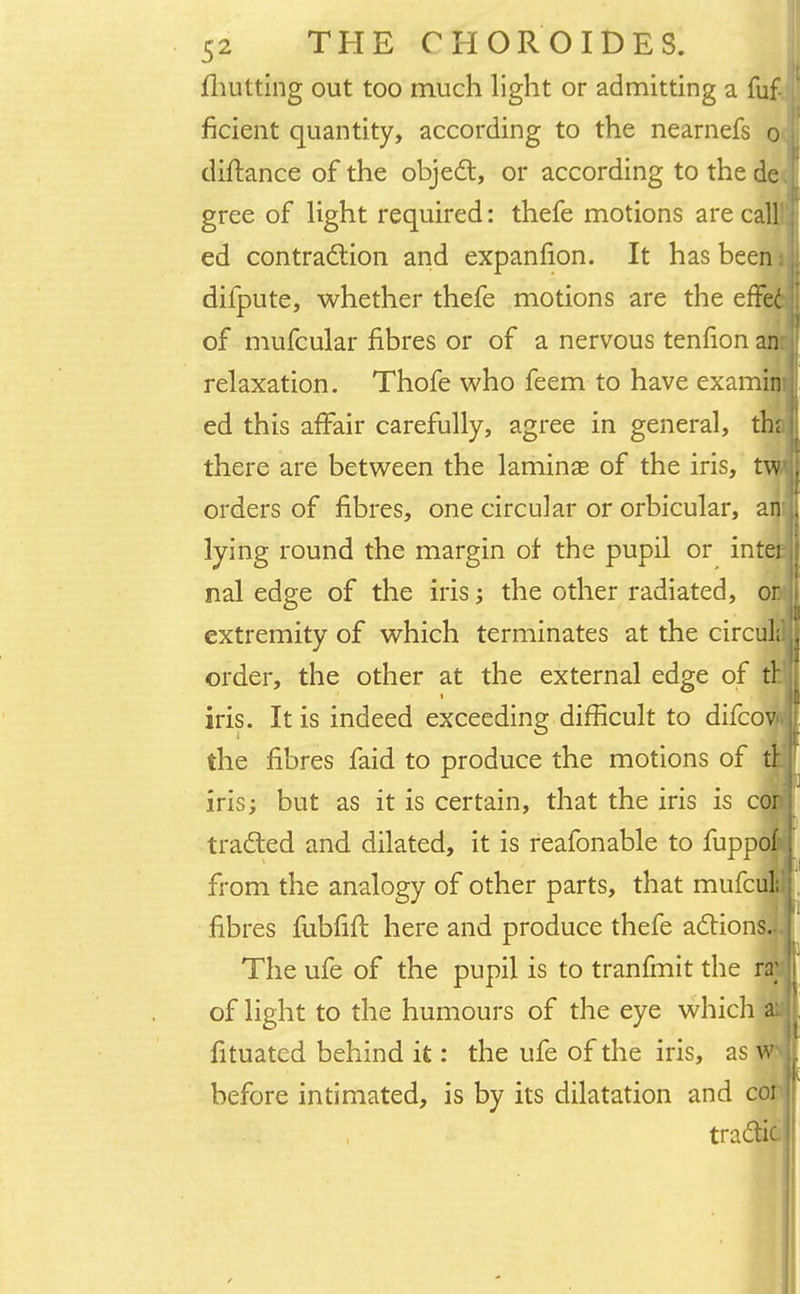{hutting out too much light or admitting a fuf ficient quantity, according to the nearnefs o diftance of the object, or according to thede. gree of light required: thefe motions are call1' ed contraction and expanfion. It has been i difpute, whether thefe motions are the effe6 of mufcular fibres or of a nervous tenfion air relaxation. Thofe who feem to have examinei ed this affair carefully, agree in general, th; there are between the laminae of the iris, orders of fibres, one circular or orbicular, ar lying round the margin of the pupil or inter nal edge of the iris; the other radiated, or extremity of which terminates at the circuLl order, the other at the external edge of tn iris. It is indeed exceeding difficult to difcow the fibres faid to produce the motions of tt iris; but as it is certain, that the iris is cor traded and dilated, it is reafonable to fuppoli from the analogy of other parts, that mufci fibres fubfift here and produce thefe actions. The ufe of the pupil is to tranfmit the ra; of light to the humours of the eye which aa fituated behind it: the ufe of the iris, as W*| before intimated, is by its dilatation and cor| tradtic I