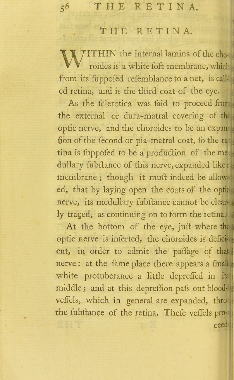 THE RETINA. XT 7ITHIN the internal lamina of the cho- v V roides is a whitefoft membrane, whicl from its fuppofed refemblance to a net, is call-, ed retina, and is the third coat of the eye. As the fclerotica was faid to proceed frorr the external or dura-matral covering of tht optic nerve, and the choroides to be an expan; {ion of the fecond or pia-matral coat, fo the re-i tina is fuppofed to be a production of the me- dullary fubftance of this nerve, expanded like { membrane though it muft indeed be allow- ed, that by laying open the coats of the optic nerve, its medullary fubftance cannot be clear-i ly traged, as continuing on to form the retina.*. At the bottom of the eye, juft where th< optic nerve is inferted, the choroides is dencifei ent, in order to admit the pafTage of thaj; nerve : at the fame place there appears a fmall white protuberance a little deprelTed in itt middle and at this depreffion pafs out blood- vefTels, which in general are expanded, thro! the fubftance of the retina. Thefe veflels pn> ceed