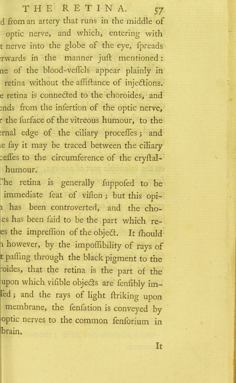 d from an artery that runs in the middle of optic nerve, and which, entering with t nerve into the globe of the eye, fpreads :rwards in the manner juft mentioned: ae of the blood-veffels appear plainly in retina without the amftance of injections, e retina is connected to the choroides, and mds from the infertion of the optic nerve, r the furface of the vitreous humour, to the :rnal edge of the ciliary proceffes; and ie fay it may be traced between the ciliary :effes to the circumference of the cryftal- humour. rhe retina is generally fuppofed to be immediate feat of vifion; but this opi- 1 has been controverted, and the cho- les has been faid to be the part which re- es the impreffion of the object. It mould 1 however, by the impoffibility of rays of It palling through the black pigment to the oides, that the retina is the part of the upon which vifible objects are fenfibly im- fed; and the rays of light ftriking upon membrane, the fenfation is conveyed by <optic nerves to the common fenforium in brain. It